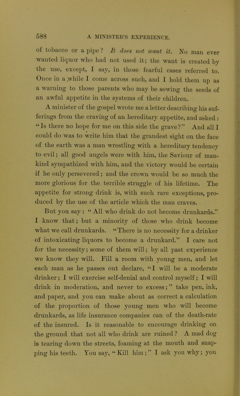 of tobacco or a pipe ? It does not want it. No man ever wanted liquor who had not used it; the want is created by the use, except, I say, in those fearful cases referred to. Once in a .while I come across such, and I hold them up as a warning to those parents who may be sowing the seeds of an awful appetite in the systems of their children. A minister of the gospel wrote me a letter describing his suf- ferings from the craving of an hereditary appetite, and asked :  Is there no hope for me on this side the grave? And all I could do was to write him that the grandest sight on the face of the earth was a man wrestling with a hereditary tendency to evil; all good angels were with him, the Saviour of man- kind sympathized with him, and the victory would be certain if he only persevered; and the crown would be so much the more glorious for the terrible struggle of his lifetime. The appetite for strong drink is, with such rare exceptions, pro- duced by the use of the article which the man craves. But you say :  All who drink do not become drunkards. I know that; but a minority of those who drink become what we call drunkards.  There is no necessity for a drinker of intoxicating liquors to become a drunkard. I care not for the necessity; some of them will; by all past experience we know they will. Fill a room with young men, and let each man as he passes out declare, I will be a moderate drinker; I will exercise self-denial and control myself; I will drink in moderation, and never to excess; take pen, ink, and paper, and you can make about as correct a calculation of the proportion of those young men who will become drunkards, as life insurance companies can of the death-rate of the insured. Is it reasonable to encourage drinking on the ground that not all who di-ink are ruined ? A mad dog is tearing down the streets, foaming at the mouth and snap- ping his teeth. You say,  Kill him;  I ask you why; you