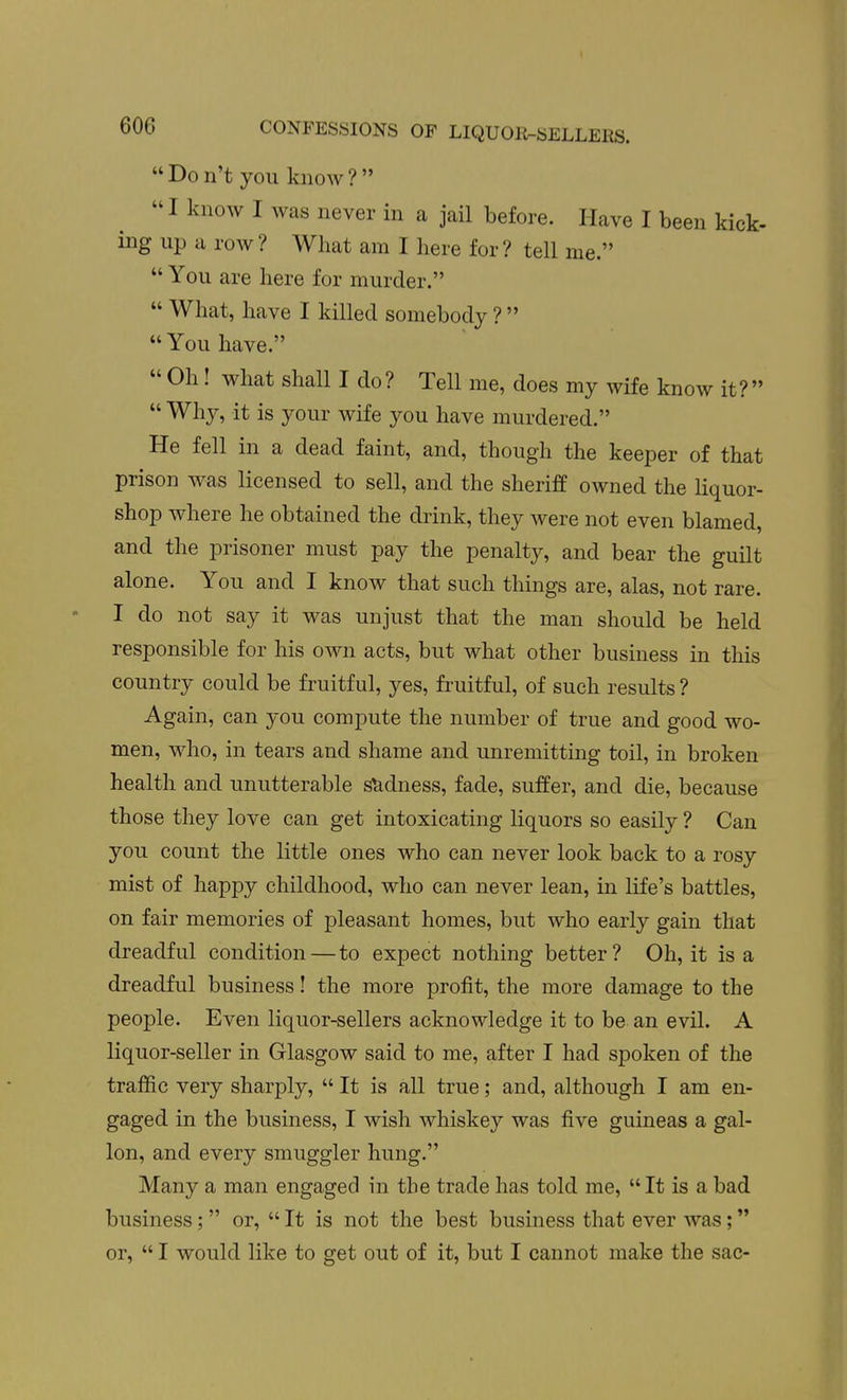 Don't you know?  I know I was never in a jail before. Have I been kick- ing up a row? What am I here for? tell me.  You are here for murder.  What, have I killed somebody ?  You have.  Oh! what shall I do? Tell me, does my wife know it?  Why, it is your wife you have murdered. He fell in a dead faint, and, though the keeper of that prison was licensed to sell, and the sheriff owned the liquor- shop where he obtained the drink, they Avere not even blamed, and the prisoner must pay the penalty, and bear the guilt alone. You and I know that such things are, alas, not rare. I do not say it was unjust that the man should be held responsible for his own acts, but what other business in this country could be fruitful, yes, fruitful, of such results ? Again, can you compute the number of true and good wo- men, who, in tears and shame and unremitting toil, in broken health and unutterable stidness, fade, suffer, and die, because those they love can get intoxicating liquors so easily ? Can you count the little ones who can never look back to a rosy mist of happy childhood, who can never lean, in life's battles, on fair memories of pleasant homes, but who early gain that dreadful condition—to expect nothing better? Oh, it is a dreadful business! the more profit, the more damage to the people. Even liquor-sellers acknowledge it to be an evil. A liquor-seller in Glasgow said to me, after I had spoken of the traffic very sharply,  It is all true; and, although I am en- gaged in the business, I wish whiskey was five guineas a gal- lon, and every smuggler hung. Many a man engaged in the trade has told me, It is a bad business;  or,  It is not the best business that ever was; or,  I would like to get out of it, but I cannot make the sac-