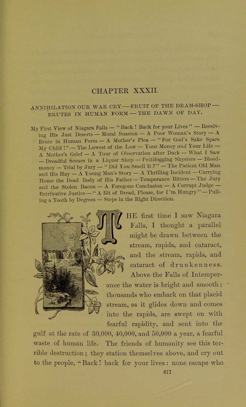 CHAPTER XXXII. ANNIHILATION OUR WAR CRY — FRUIT OF THE DRAM-SHOP — BRUTES IN HUMAN FORM — THE DAWN OF DAY. My First View of Niagara Falls —  Back ! Back for your Lives  — Receiv- ing His Just Deserts — Moral Suasion — A Poor Woman's Stoiy — A Brate in Human Form — A Mother's Plea —For God's Sake Spare My Child ! — The Lowest of the Low — Your Money and Youi- Life — A Mother's Grief — A Tom- of Observation after Dark — What I Saw — Dreadful Scenes in a Liquor Shop — Pettifogging Shysters — Blood- money — Trial by Jury —  Did You Smell It ?  — The Patient Old Man and His Hay — A Yoimg Man's Story — A Thrilling Incident — Carrying Home the Dead Body of His Father — Temperance Bitters —The Jm-y and the Stolen Bacon — A Foregone Conclusion — A Corrupt Judge— Retributive Justice—  A Bit of Bread, Please, for I'm Hungiy  —Pull- ing a Tooth by Degrees — Steps in the Right Direction. fearful rapidity, and sent into the gulf at the rate of 30,000, 40,000, and 50,000 a year, a fearful waste of human life. The friends of humanity see this ter- rible destruction; they station themselves above, and cry out to the people,  Back! back for your lives : none escape who ance the water is bright and smooth; * thousands who embark on that placid stream, as it glides down and comes into the rapids, are swept on with HE first time I saw Niagara Falls, I thought a parallel might be drawn between the stream, rapids, and cataract, and the stream, rapids, and cataract of drunkenness. Above the Falls of Intemper-