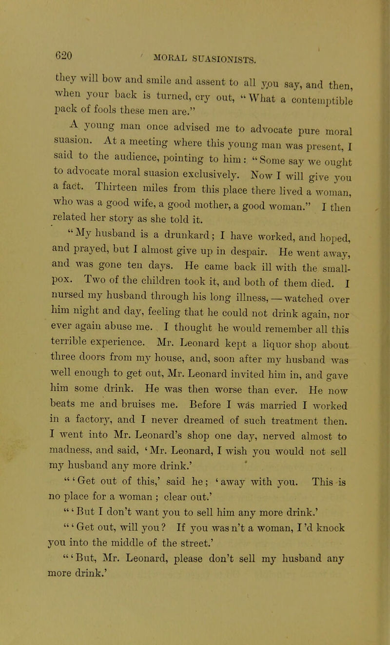 they will bow and smile and assent to all ypu say, and then when your back is turned, cry out,  What a contemptible pack of fools these men are. A young man once advised me to advocate pure moral suasion. At a meeting where this young man was present, I said to the audience, pointing to him:  Some say we ought to advocate moral suasion exclusively. Now I will give you a fact. Thirteen miles from this place there lived a woman, who was a good wife, a good mother, a good woman. I then related her story as she told it. My husband is a drunkard; I have worked, and hoped, and prayed, but I almost give up in despair. He went away, and was gone ten days. He came back ill with the small- pox. Two of the children took it, and both of them died. I nursed my husband through his long illness, — watched over him night and day, feeling that he could not drink again, nor ever again abuse me. I thought he would remember all this terrible experience. Mr. Leonard kept a liquor shop about three doors from my house, and, soon after my husband was well enough to get out, Mr. Leonard invited him in, and gave him some drink. He was then worse than ever. He now beats me and bruises me. Before I was married I worked in a factor}^, and I never dreamed of such treatment then. I went into Mr. Leonard's shop one day, nerved almost to madness, and said, ' Mr. Leonard, I wish you would not sell my husband any more drink.'  ' Get out of this,' said he; ' away with you. This is no place for a woman ; clear out.' ' But I don't want you to sell him any more drink.'  ' Get out, will you ? If you was n't a woman, I'd knock you into the middle of the street.' 'But, Mr. Leonard, please don't sell my husband any more drink.'