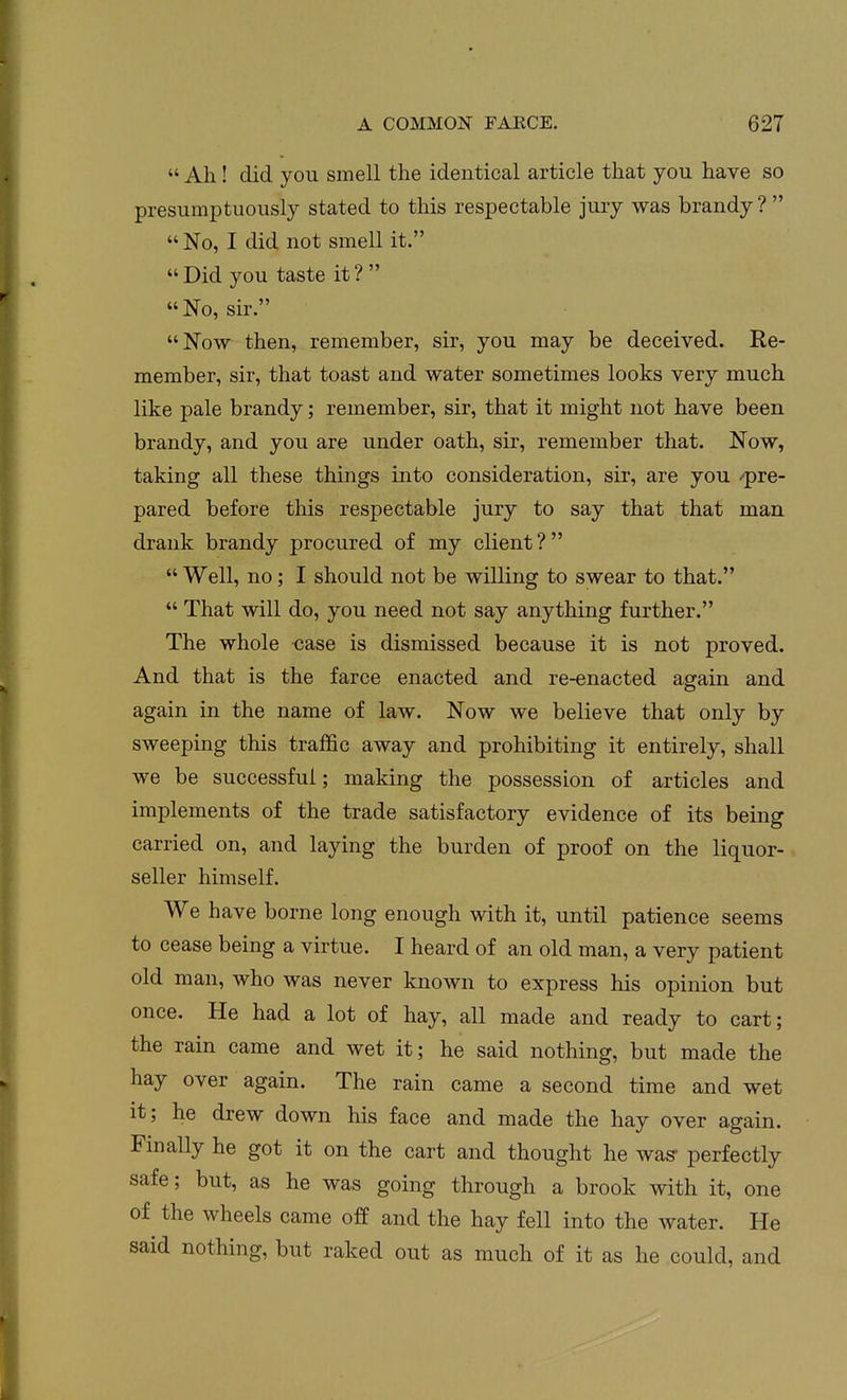  Ah! did you smell the identical article that you have so presumptuously stated to this respectable jury was brandy ?   No, I did not smell it. Did you taste it?  No, sir. Now then, remember, sir, you may be deceived. Re- member, sir, that toast and water sometimes looks very much like pale brandy; remember, sir, that it might not have been brandy, and you are under oath, sir, remember that. Now, taking all these things into consideration, sir, are you /pre- pared before this respectable jury to say that that man drank brandy procured of my client?  Well, no; I should not be willing to swear to that.  That will do, you need not say anything further. The whole case is dismissed because it is not proved. And that is the farce enacted and re-enacted again and again in the name of law. Now we believe that only by sweeping this traffic away and prohibiting it entirely, shall we be successful; making the possession of articles and implements of the trade satisfactory evidence of its being carried on, and laying the burden of proof on the liquor- seller himself. We have borne long enough with it, until patience seems to cease being a virtue. I heard of an old man, a very patient old man, who was never known to express his opinion but once. He had a lot of hay, all made and ready to cart; the rain came and wet it; he said nothing, but made the hay over again. The rain came a second time and wet it; he drew down his face and made the hay over again. Finally he got it on the cart and thought he was* perfectly safe; but, as he was going through a brook with it, one of the wheels came off and the hay fell into the water. He said nothing, but raked out as much of it as he could, and