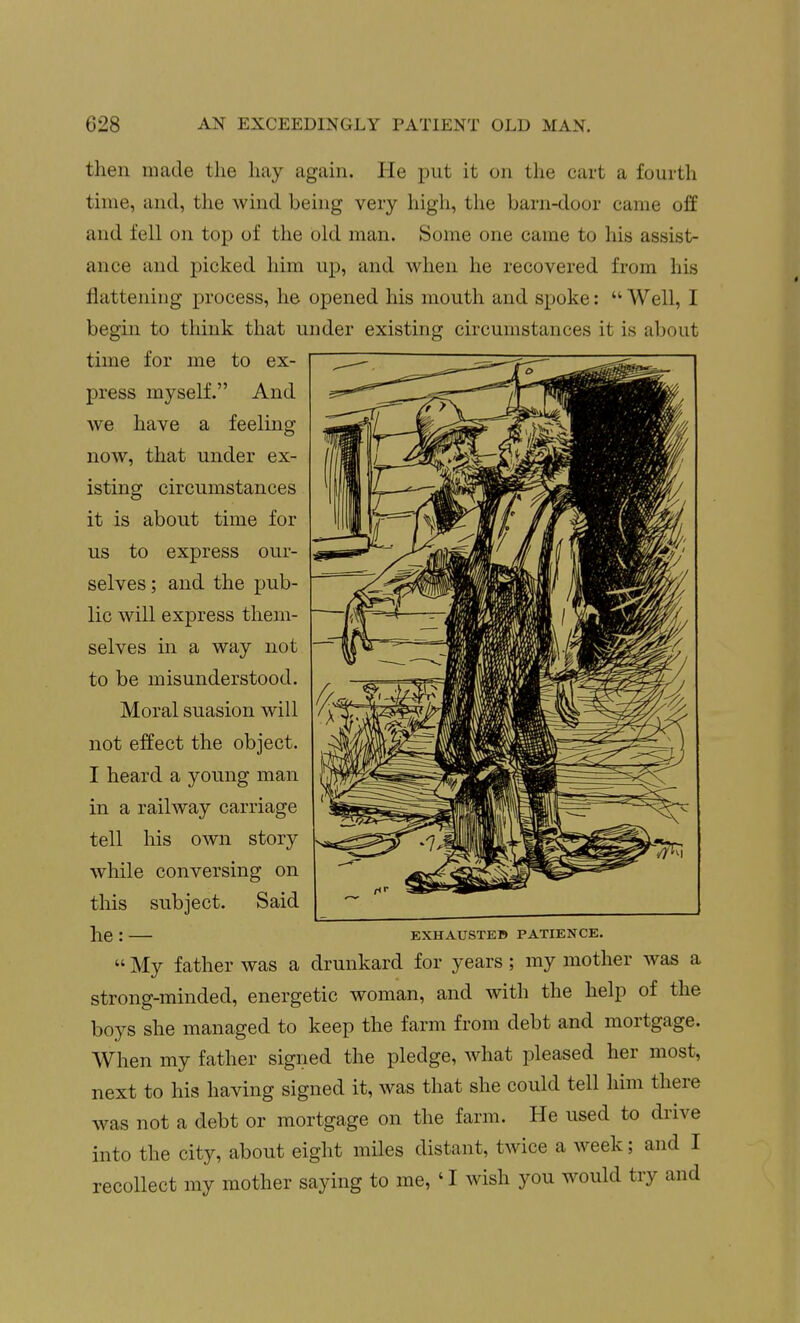 then made the hay again. He put it on the cart a fourth time, and, the wind being very high, the barn-door came off and fell on top of the old man. Some one came to his assist- ance and picked him up, and when he recovered from his flattening process, he opened his mouth and spoke:  Well, I begin to think that under existing circumstances it is about time for me to ex- press myself. And we have a feeling now, that under ex- isting circumstances it is about time for us to express our- selves ; and the pub- lic will express them- selves in a way not to be misunderstood. Moral suasion will not effect the object. I heard a young man in a railway carriage tell his own story while conversing on this subject. Said he : EXHAUSTEB PATIENCE.  My father was a drunkard for years ; my mother was a strong-minded, energetic woman, and with the help of the boys she managed to keep the farm from debt and mortgage. When my father signed the pledge, what pleased her most, next to his having signed it, was that she could tell him there was not a debt or mortgage on the farm. He used to drive into the city, about eight miles distant, twice a week; and I recollect my mother saying to me, 'I wish you would try and