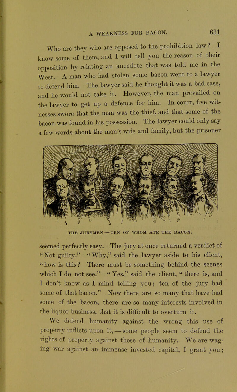 Who are they who are opposed to the prohibition law? I know some of them, and I will tell you the reason of their opposition by relating an anecdote that was told me in the West. A man who had stolen some bacon went to a lawyer to defend him. The lawyer said he thought it was a bad case, and he would not take it. However, the man prevailed on the lawyer to get up a defence for him. In court, five wit- nesses swore that the man was the thief, and that some of the bacon was found in his possession. The lawyer could only say a few words about the man's wife and family, but the prisoner THE JUBYMEN — TEN OF WHOM ATE THE BACON. seemed perfectly easy. The jury at once returned a verdict of  Not guilty.  Why, said the lawyer aside to his client,  how is this ? There must be something behind the scenes which I do not see.  Yes, said the client,  there is, and I don't know as I mind telling you; ten of the jury had some of that bacon. Now there are so many that have had ' some of the bacon, there are so many interests involved in the liquor business, that it is difficult to overturn it. We defend humanity against the wrong this use of property inflicts upon it, — some people seem to defend the rights of property against those of humanity. We are wag- ing' war against an immense invested capital, I grant you;