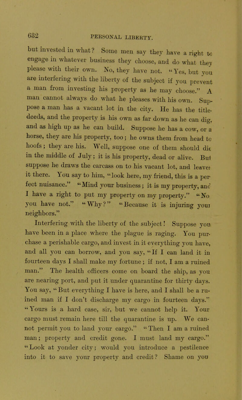 but invested in what? Some men say they have a right to engage in whatever business they choose, and do what they please with their own. No, they have not. Yes, but you are interfering with the liberty of the subject if you prevent a man from investing his property as he may choose. A man cannot always do what he pleases with his own. Sui> pose a man has a vacant lot in the city. He has the title- deeds, and the property is his own as far down as he can dig, and as high up as he can build. Suppose he has a cow, or a horse, they are his property, too; he owns them from head to hoofs; they are his. Well, suppose one of them should die in the middle of July; it is his property, dead or alive. Bui suppose he draws the carcass on to his vacant lot, and leave.' it there. You say to him, look here, my friend, this is a per feet nuisance. Mind your business; it is my property, anc I have a right to put my property on my property.  No you have not. Why? Because it is injuring youi neighbors. Interfering with the liberty of the subject! Suppose you. have been in a place where the plague is raging. You pur- chase a perishable cargo, and invest in it everything you have, and all you can borrow, and you say, If I can land it in fourteen days I shall make my fortune; if not, I am a ruined man. The health officers come on board the ship, as you are nearing port, and put it under quarantine for thirty days. You say,  But everything I have is here, and I shall be a ru- ined man if I don't discharge my cargo in fourteen days. Yours is a hard case, sir, but we cannot help it. Your cargo must remain here till the quarantine is up. We can- not permit you to land your cargo.  Then I am a ruined man; property and credit gone. I must land my cargo. Look at yonder city; would you introduce a pestilence into it to save your property and credit? Shame on you
