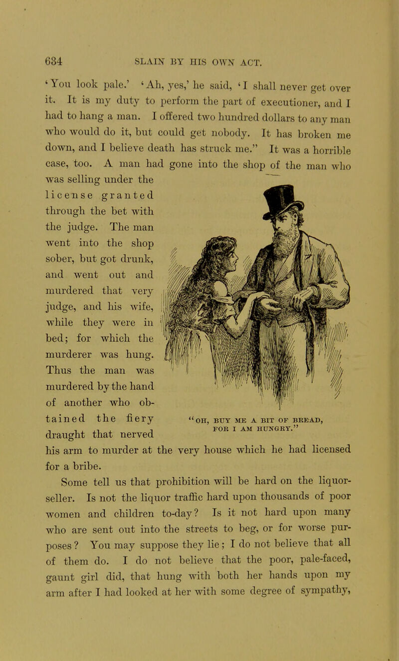 'You look pale.' 'Ah, yes,' he said, 'I shall never get over it. It is my duty to perform the part of executioner, and I had to hang a man. I offered two hundred dollars to any man who would do it, but could get nobody. It has broken me down, and I believe death has struck me. It was a horrible case, too. A man had gone into the shop of the man who was selling under the license granted through the bet with the judge. The man went into the shop sober, but got drunk, and went out and murdered that very judge, and his wife, while they were in bed; for which the murderer was hung. Thus the man was murdered by the hand of another who ob- tained the fiery draught that nerved his arm to murder at the very house which he had licensed for a bribe. Some tell us that prohibition will be hard on the liquor- seller. Is not the liquor traffic hard upon thousands of poor women and children to-day? Is it not hard upon many who are sent out into the streets to beg, or for worse pur- poses ? You may suppose they lie; I do not believe that all of them do. I do not believe that the poor, pale-faced, gaunt girl did, that hung with both her hands upon my arm after I had looked at her with some degree of sympathy, 'oh, buy me a bit of bkbad, fob i am hungby.