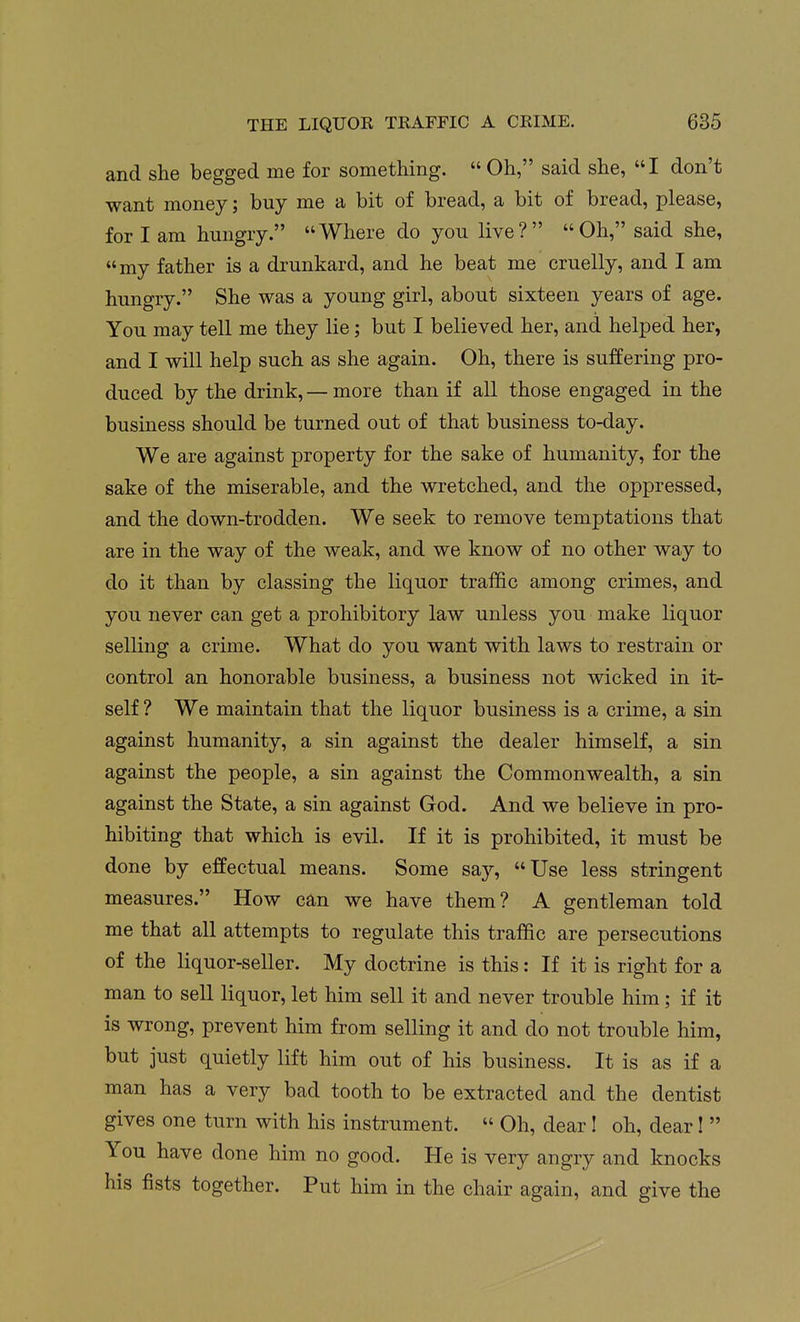 and she begged me for something.  Oh, said she, I don't want money; buy me a bit of bread, a bit of bread, please, for I am hungry. Where do you live? Oh, said she, my father is a drunkard, and he beat me cruelly, and I am hungry. She was a young girl, about sixteen years of age. You may tell me they lie; but I believed her, and helped her, and I will help such as she again. Oh, there is suffering pro- duced by the drink, — more than if all those engaged in the business should be turned out of that business to-day. We are against property for the sake of humanity, for the sake of the miserable, and the wretched, and the oppressed, and the down-trodden. We seek to remove temptations that are in the way of the weak, and we know of no other way to do it than by classing the liquor traffic among crimes, and you never can get a prohibitory law unless you make liquor selling a crime. What do you want with laws to restrain or control an honorable business, a business not wicked in it- self ? We maintain that the liquor business is a crime, a sin against humanity, a sin against the dealer himself, a sin against the people, a sin against the Commonwealth, a sin against the State, a sin against God. And we believe in pro- hibiting that which is evil. If it is prohibited, it must be done by effectual means. Some say, Use less stringent measures. How can we have them? A gentleman told me that all attempts to regulate this traffic are persecutions of the liquor-seller. My doctrine is this: If it is right for a man to sell liquor, let him sell it and never trouble him; if it is wrong, prevent him from selling it and do not trouble him, but just quietly lift him out of his business. It is as if a man has a very bad tooth to be extracted and the dentist gives one turn with his instrument.  Oh, dear! oh, dear I  You have done him no good. He is very angry and knocks his fists together. Put him in the chair again, and give the