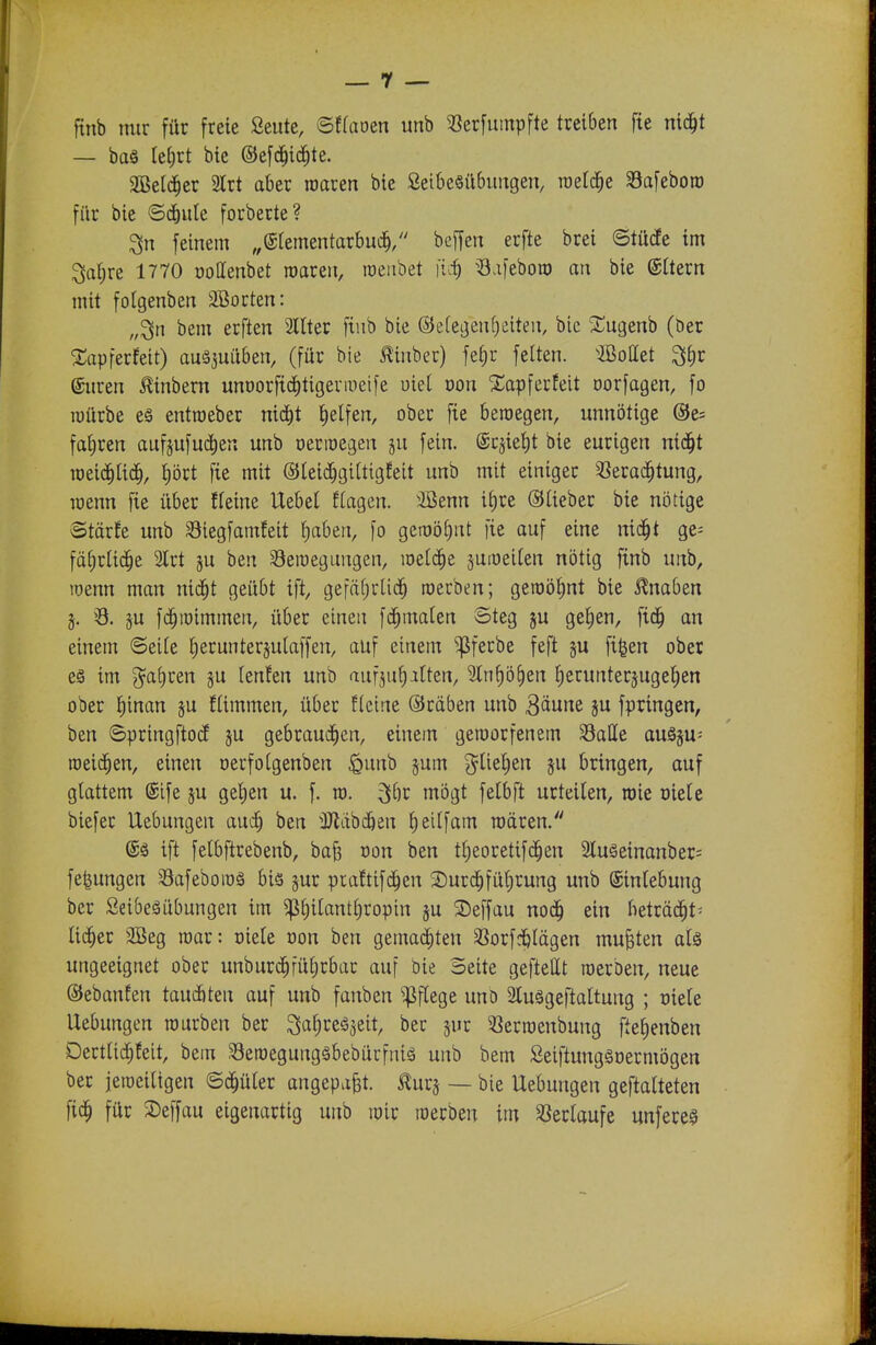 finb mir für freie Seute, ©ffaoen unb ^öerfumpfte treiben fie nid^t — ba§ ki)xt bie ©efd^id^te. äßetd^er 3lrt aber roaren bie Seibesilbuugen, roelc^e Safeboro für bie ©cbule forberte? 3n feinem „(glementarbud^/' beffen erfte brei ©tücfe im 3a§re 1770 oollenbet roaren, raenbet iui) ^3.i)eboro an bie ®Üern mit folgenben 3öorten: „3n bem erften Sllter fiiib bie ©efegenfieiten, bie ^^ugenb (öer ^Tapferfeit) auäjuitben, (für bie ^inber) fef)r feiten, ©ödet ^i)v (Suren 0nbern unoorftc^tigevmeife uiel oon Xapferfeit oorfagen, fo roürbe eö entroeber nid^t Reifen, ober fie beroegen, unnötige @e= fafiren aufjufud^eu unb oermegen ju fein. @rjief)t bie eurigen nid^t roeid^lid^, prt fie mit ®(eid[)gi(tigfeit unb mit einiger 'iJerac^tung, Tüenn fie über ffeine Uebet Eiagen. 3Benn ii)re ©lieber bie nötige ©tärfe unb Siegfamfeit traben, fo geroöl)nt fie auf eine nic^t ge= fälirlid^e 2lrt ju ben Seraegungen, meldte jutueilen nötig finb unb, loenn man nid^t geübt ift, gefäljrUd^ roerben; geroöf)nt bie Knaben j. ö. gu fd^ioimmen, über einen fd^malen Steg ju gef)en, fid^ an einem ©eile £)erunter§ulaffen, auf einem ^ferbe feft ju fi^en ober e§ im j^aljren ju lenfen unb aufzuhalten, Sln^ö^en f)erunterjugef)en ober ^inan ju flimmen, über fleine ©räben unb 3äwne ju fpringen, ben ©pringftocE ju gebraud^en, einem geroorfenem Salle auögu- roeic^en, einen oerfoCgenben ^unb §um g^lielien §u bringen, auf glattem ©ife ju gel)en u. f. ra. 3>öv mögt fetbft urteilen, roie Diele biefer Uebungen aud^ ben üJldbd&en ^eilfam roären. ift felbftrebenb, ba^ von ben t^eoretifd^en 9luSeinanber= fe^ungen Safebomä bis jur piaftifd^en 3)urc|füt)rung unb ©inlebung ber SeibeäÜbungen im ^^ilantliropin ju 2)effau nod^ ein beträ^t^ lii^er 2Beg roar: oiele üon ben gernai^ten 33orfd&lägen mußten alä ungeeignet ober unburd^füljrbar auf bie Seite geftettt roerben, neue ©ebanfen taudbten auf unb fanben pflege unö äluögeftattung ; oiele Uebungen rourben ber ^a^vt^üt, ber jur 53erroenbung fte^enben Dertli^feit, bem Seroegungäbebürfniä unb bem Seiftungäoermögen ber jeroeiltgen ©d^üler angepaßt, ^urj — bie Uebungen geftalleten fid^ für 2)effau eigenartig unb roir roerben im Verlaufe unfereg