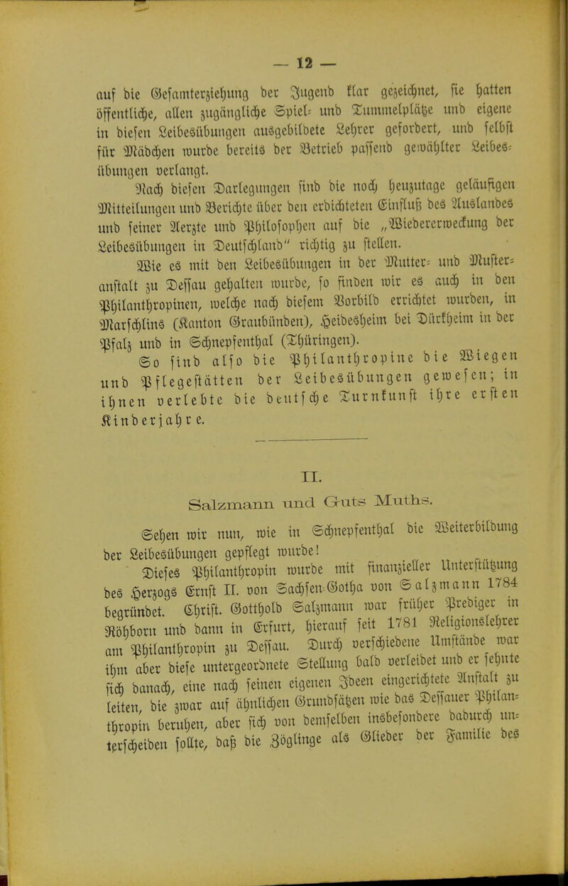 auf bie ©e[amteräief)img bcr ^ugeub f(ar gejeic^net, fie Ratten öffentUi^e, allen sugängUd^e Spiele unb 2;umme{pläfee unb eigene in biefen Seibeäiibungen auggebilbetc Se{)ret gefovbert, unb felbft für ^Bäb^en raucbe bereite ber S3etcieb paffenb geiüätjlter Seibeä^ Übungen üerlangt. 9kd) biefen Darlegungen [inb bte nodj Ijeujutage geläufigen aJlitteilungen unb 33eric^te über ben erbicbteten ©influ^ beä 2Iu§tanbes unb feiner 3rerjte unb ^l)ilofopl)en auf bie ,,^ßieberertt)edung ber Öeibeäübungen in 2)eutf(^lanb rid;tig ju ftetten. 2Bie eä mit ben Seibeöübungen in ber ^]Jlutter= unb üJlufter^ anftalt ju 2)effau gel)atten lüurbe, fo finden wir eö <xn6) in ben ^^itantfiropinen, mi^t naä) biefem ^ßorbilb erri(^6tet würben, in ^Barf(J)lin§ (Danton ©raubünben), ^eibe§t)eim bei Diirf[)eim in ber ^fatj unb in ©d)nepfentt)al (Stljüringeu). ©0 finb alfo bie ^l)ilantl)ropine bie SBiegen unb ^pftegeftätten ber Seibeäübungen geraefen; in ilinen oerlebte bie beutfdie Xurnfunft il)re erften Äinberialr e. II. Salzmann und Gruts Mutlis. ©el)en wir nun, roie in ©^nepfentljal bie 2ßeiterbilbung ber ßeibeäübungen gepflegt würbe! „ , ©iefeg ^liilantfiropin würbe mit finansietter Unterftu^ung beä ^erjogg (Srnft II. r>on Sad)fen:©otl)a üon ©atjmann 1784 begrünbet. ©§rift. @ottt)olb ©al^mann war früljer ^rebiger m m^oxn unb bann in Arfurt, hierauf feit 1781 ^eltgtongleljrer am »lantljropin ju Deffau. 2)ur^ oerf^iebene Umfümbe war i^m aber biefe untergeordnete ©tettung balb verleibet u„b er feinte f4 bana^, eine nac^ feinen eigenen Sbeen eingerüstete 2lnftalt ju leiten, bie jwar auf äbnli^en ©runbfä|en wie baö 3)e)fauer Pttan= tkopin berul)en, aber fi^ von bemfelben inäbefonbere baöurd; un. t rfc^eiben fottte, ba^ bie Böglinge al. ©lieber ber gamilte be.