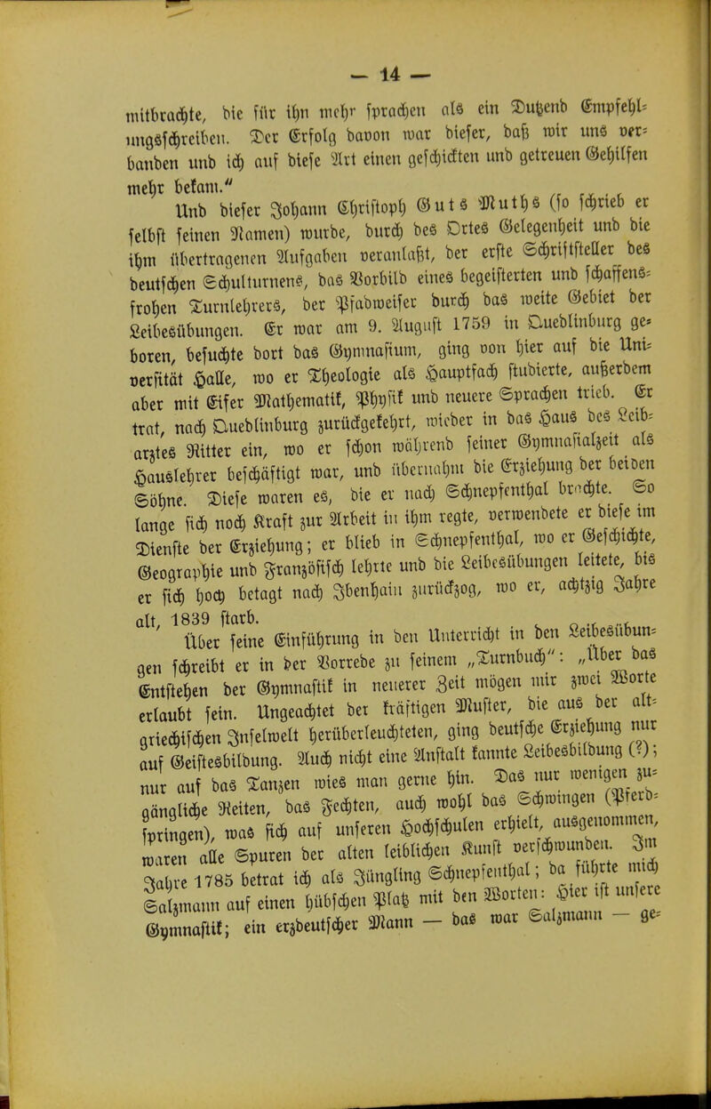 mltbcüd^tc, bic für it)n nicl)r fpracS^en alö ein ^u^enb ^mpHW imgäfdirciben. 2)cr (Srfolg baüon war biefer, bafe tüir un§ vn-- baitben unb id) auf biefc einen gefdiidten unb getreuen ®e{)ttfen mebr befani. ^ . r Hub biefer »ann et)riftopl) ©ut § ^mutt)g (fo f^rieb er fclbft feinen 9iamen) würbe, burd) beä Drteä ©etegentieit unb bie i^m übertragenen ^lufgabeu üeranla&t, ber erfte ©(^riftfteCer beS beutf(^)en ed)uttuTnen§, baö 33orbilb eineä begeifterten unb fc^affenö= froben 5:urnlet)rer§, ber ^^fabweifer 'omö) baö weite ©ebiet ber Seibeßübungen. ©r war am 9. ^uguft 1759 in Dueblinburg ge* boren, befud)te bort baö ©^nmaf^^/ 9^9 «on l)ier auf bie Um oerfität ^atte, wo er Xtieologie al§ ^auptfacf) ftubierte, aufeerbem aber mit eifer 3Ratt)ematif, ^t)t)fif unb neuere ©prac^en tincb. @r trat, nact) Dueblinburg jurüdgefetirt, wicber in baä ^auö bcg 2cib. arj;te§ 3iitter ein, wo er fd)on wöljvenb feiner ©^mnaitatjeit ieLle^rer bef^äftigt war, unb übernahm bie ersietjung ber beioen Söbne ®iefe waren eö, bie er nadj ©c^nepfent^al br.^te. ©o lange fic^ nod> Alraft jur 2lrbeit in it)m regte, wtwenbete er biefe im 3^ienfte ber erjie^ung; er blieb in S^nepfent^a, wo er ©ef^td^te ©eograp^ie unb granäöfif^ leljrie unb bie Seibcöübungen leitete bis er fiel) l)oc^ betagt mä) Sben^aiu surüctjog, wo er, ac^tjtg Satire alt, 1839 ftarb. ^ n -r .-u Über feine einfüt)rung in bcn Unterricht in ben Seibeöubum gen f&reibt er in kr ^^orrebe ju feinem „^urnbud^: ,AXber baä Ltfteben ber ©pmnaftif in neuerer 3eit mögen mir jwci 2Borte erlaubt fein. Ungeachtet bet häftigen «er, bie auö ber alt^ axmm Snfelwelt tierüberleu^teten, ging beutf^e ^rsie^ung nur auf ©eiftesbilbung. ^ m eiue ^nftalt fannte ßeibeäbilbung (?); nur auf baä Xanten wie§ man gerne ^in. 2)a. nur wenigen ju^ gäng 4e gleiten, ba. geexten, auc^ wo^l ba. 6^.mgen (^ter = pTingen), wa. ftd, auf unferen ißoc^fc^ulen erhielt ausgenommen, L en atte ©puren ber alten leiblichen ^unft oer,^n)unbeu ^m 3^ 1785 b trat ich aU «ing ©d,nepfentl)al; ba führte nnd la mann auf einen bübfchen ^la^ mit bcn ^Borten: ^ier ift unfere IpmnaP; ein er.beutfcher mam - baS war ©al^mann - fle.