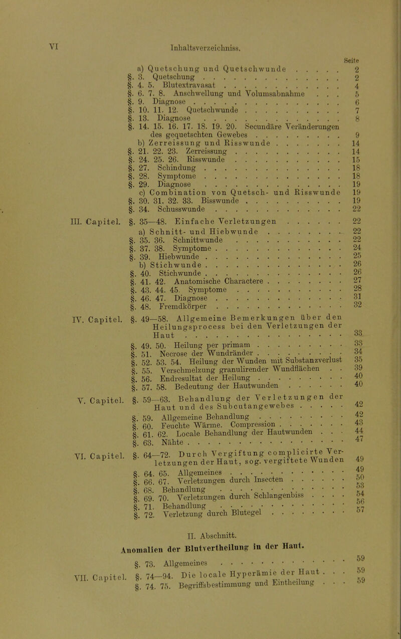 Seite a) Quetschung und Quetschwunde 2 §. 3. Quetschung 2 §. 4. 5. Blutextravasat 4 §. 6. 7. 8. Anschwellung und Volunisabnahme ... 5 §. 9. Diagnose 6 §. 10. 11. 12. Quetschwunde 7 §. 13. Diagnose 8 §. 14. 15. 16. 17. 18. 19. 20. Secundäre Veränderungen des gequetschten Gewebes 9 b) Zerreissung und Risswunde 14 §. 21. 22. 23. Zerreissung 14 §. 24. 25. 26. Risswunde 15 §. 27. Schindung 18 §. 28. Symptome 18 §. 29. Diagnose 19 c) Combination von Quetsch- und Risswunde 19 §. 30. 31. 32. 33. Bisswunde 19 §. 34. Schusswunde 22 III. Capitel. §. 35—48. Einfache Verletzungen 22 a) Schnitt- und Hiebwunde 22 §. 35. 36. Schnittwunde 22 §. 37. 38. Symptome 24 §. 39. Hiebwunde 25 b) Stichwunde 26 §. 40. Stichwunde 26 §. 41. 42. Anatomische Charactere 27 §. 43. 44. 45. Symptome 28 §. 46. 47. Diagnose 31 §. 48. Fremdkörper 32 IV. Capitel. §. 49—58. Allgemeine Bemerkungen über den Heilungsprocess bei den Verletzungen der Haut 33 §. 49. 50. Heilung per primam 33 §. 51. Necrose der Wundränder 34 §. 52. 53. 54. Heilung der Wunden mit Substanzverlust 35 §'. 55. Verschmelzung granulirender Wundflächen . . 39 §.' 56- Endresultat der Heilung 40 §. 57. 58. Bedeutung der Hautwunden 40 V Capitel. §. 59—63. Behandlung der Verletzungen der Haut und des Subcutangewebes 4Z §. 59. Allgemeine Behandlung 42 8 60 Feuchte Wärme. Compression 4o §. 61. 62. Locale Behandlung der Hautwunden . . . 44 §. 63. Nähte 47 vr f!nr>itpl 8 64—72 Durch Vergiftung complicirte Ver- VI. Capitel. fe. b4le^zunUgenderHaut5 sogövergiftete Wunden 49 §. 64. 65. Allgemeines .. . . ■ 49 §. 66. 67. Verletzungen durch Insecten §.'68. Behandlung . . • . • • *. • • ' • • ö6. §. 69. 70. Verletzungen durch Schlangenbiss .... §1 n. Behandlung . . . • ' §. 72. Verletzung durch Blutegel 01 II. Abschnitt. Anomalien der Blutvertheilung in der Hanl. §. 73. Allgemeines VII. Capitel. §.74-94. Die locale Hyperämie der Haut . . . 59 8. 74. 75. Begriffsbestimmung und Emtheilung . . 59 59 59