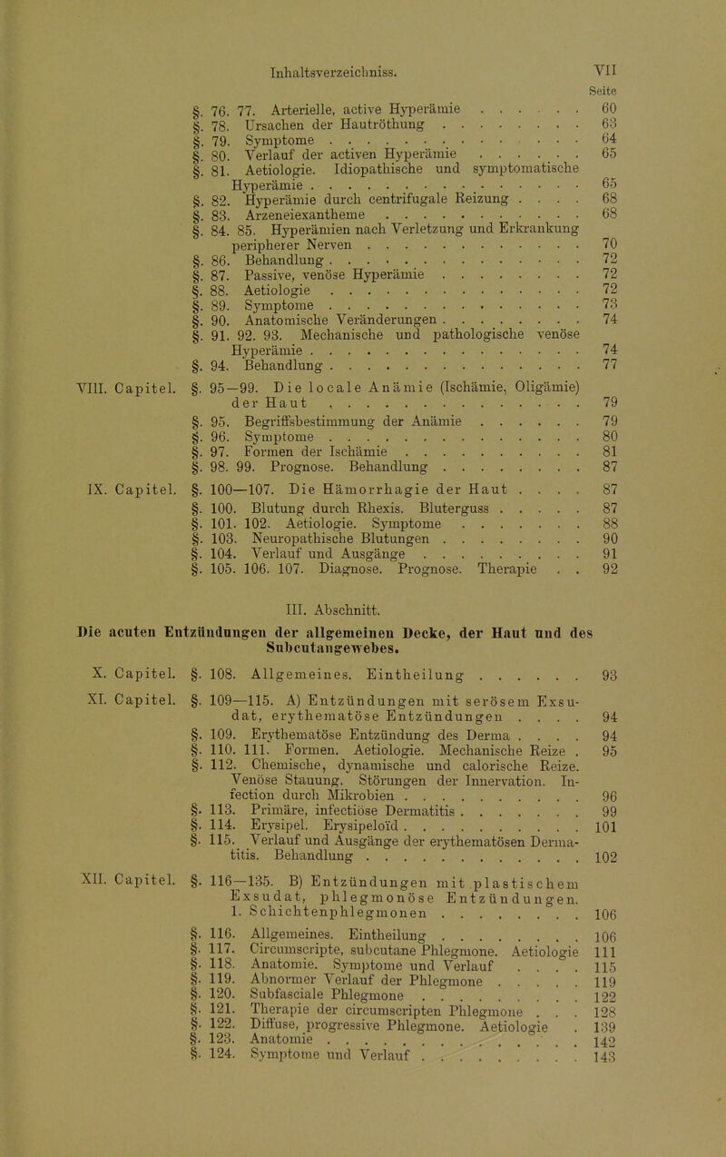 Seite §. 76. 77. Arterielle, active Hyperämie 60 §. 78. Ursachen der Hautröthung 63 §. 79. Symptome _ 64 §. 80. Verlauf der activen Hyperämie ...... 65 §.81. Aetiologie. Idiopathische und symptomatische Hyperämie 65 §. 82. Hyperämie durch centrifugale Reizung .... 68 §. 83. Arzeneiexantheme 68 §. 84. 85. Hyperämien nach Verletzung und Erkrankung peripherer Nerven 70 §. 86. Behandlung 72 §. 87. Passive, venöse Hyperämie 72 §. 88. Aetiologie 72 §. 89. Symptome 73 §. 90. Anatomische Veränderungen 74 §. 91. 92. 93. Mechanische und pathologische venöse Hyperämie 74 §. 94. Behandlung 77 VIII. Capitel. §. 95—99. Die locale Anämie (Ischämie, Oligämie) der Haut , 79 §. 95. Begriffsbestimmung der Anämie 79 §. 96. Symptome 80 §. 97. Formen der Ischämie 81 §. 98. 99. Prognose. Behandlung 87 IX. Capitel. §. 100—107. Die Hämorrhagie der Haut .... 87 §. 100. Blutung durch Rhexis. Bluterguss ..... 87 §. 101. 102. Aetiologie. Symptome 88 §. 103. Neuropathische Blutungen 90 §. 104. Verlauf und Ausgänge 91 §. 105. 106. 107. Diagnose. Prognose. Therapie . . 92 III. Abschnitt. Die acuten Entzündungen der allgemeinen Decke, der Haut und des Subcutangewebes. X. Capitel. §. 108. All gemeines. Eintheilung 93 XI. Capitel. §. 109—115. A) Entzündungen mit serösem Exsu- dat, erythematöse Entzündungen .... 94 §. 109. Erythematöse Entzündung des Derma .... 94 §. 110. 111. Formen. Aetiologie. Mechanische Reize . 95 §. 112. Chemische, dynamische und calorische Reize. Venöse Stauung. Störungen der Innervation. In- fection durch Mikrobien 96 §. 113. Primäre, infectiöse Dermatitis 99 §. 114. Erysipel. Erysipelo'id 101 §. 115. Verlauf und Ausgänge der erythematösen Derma- titis. Behandlung 102 XII. Capitel. §. 116—135. B) Entzündungen mit plastischem Exsudat, phlegmonöse Entzündungen. 1. Schichtenphlegmonen 106 §. 116. Allgemeines. Eintheilung 106 §.117. Circumscripte, subcutane Phlegmone. Aetiologie 111 §. 118. Anatomie. Symptome und Verlauf . . . . 115 §. 119. Abnormer Verlauf der Phlegmone 119 §. 120. Subfasciale Phlegmone 122 §. 121. Therapie der circumscripten Phlegmone . . . 128 §. 122. Diffuse, progressive Phlegmone. Aetiologie . 139 §. 123. Anatomie ' 142 §. 124. Symptome und Verlauf 143