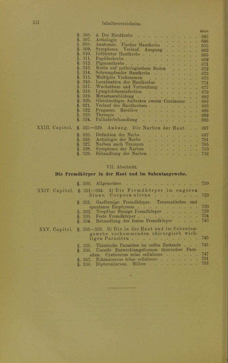 Xll Seite §. 306. 4. Der Hautkrebs 645 §. 307. Aetiologie , 54g §. 308. Anatomie. Flacher Hautkrebs ...... 655 §. 309. Symptome. Verlauf. Ausgang ! 662 §. 310. Infiltrirter Hautkrebs 665 §. 311. Papillarkrebs \ 669 §. 312. Pigmentkrebs ' 671 §. 313. Krebs auf pathologischem Boden 672 §. 314. Schrumpfender Hautkrebs 673 §. 315. Multiples Vorkommen 673 §. 316. Localisation der Hautkrebse 774 §. 317. Wachsthum und Verbreitung 677 §. 318. Lymphdrüseninfection 679 §. 319. Metastasenbildung 682 §. 320. Gleichzeitiges Auftreten zweier Carcinome . . 682 §. 321. Verlauf des Hautkrebses 683 §. 322. Prognose. Recidive 686 §. 323. Therapie 689 §. 324. Palliativbehandlung 693 XXIII. Capitel. §. 325—329. Anhang. Die Narben der Haut . . 697 §. 325. Definition der Narbe 697 §. 326. Aetiologie der Narbe 701 §. 327. Narben nach Traumen 705 §. 328. Symptome der Narben 710 §. 329. Behandlung der Narben 716 VII. Abschnitt. Die Fremdkörper in der Haut und im Subcntangeivebe. §. 330. Allgemeines 720 XXIV. Capitel. §. 331—334. A) Die Fremdkörper im engeren Sinne. Corporaaliena 720 §. 331. Gasförmige Fremdkörper. Traumatisches und spontanes Emphysem 720 §. 332. Tropfbar flüssige Fremdkörper 729 §. 333. Feste Fremdkörper 734 §. 334. Behandlung der festen Fremdkörper . . . . 743 XXV. Capitel. §.335—338. B) Die in der Haut und im Subcutan- gewebe vorkommenden chirurgisch wich- tigen Parasiten 745 §. 335. Thierische Parasiten im reifen Zustande . . . 745 §. 336. Unreife Entwicklungsformen thierischer Para- siten. Cysticercus telae cellulosae 747 §. 337. Echinococcus telae cellulosae 751 §. 338. Dipterenlarven. Milben 753