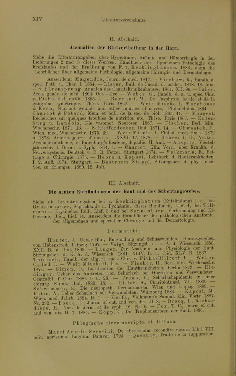 II. Abschnitt. Anomalien der Blntvertheilnng in der Hanl. Siehe die Literaturangaben über Hyperämie, Anämie und Hämorrhagie in den Lieferungen 2 und 8 dieses Werkes: Handbuch der allgemeinen Pathologie des Kreislaufes und der Ernährung von F. v. Recklinghausen. 1883, dann die Lehrbücher über allgemeine Pathologie, allgemeine Chirurgie und Dermatologie. Ausserdem: Magendie, Journ. de med. 1817. — Virchow, R., Handb. d. spec. Path. u. Ther. I. 1854. — List er, Bull, de l'acad. d. medec. 1878. 18. Juni. — v. Bärensprung, Annalen des Charitekrankenhauses. 1861. XII. 96. — Cahen, Arch. gener. de med. 1863. Oct.—Dec.— Weber, 0., Handb. d. a. u. spec. Chir. v. Pitha-Billroth. 1865. I. — Raynaud, M., De l'asphyxie locale et de la gangrene syinetrique. These. Paris 1862. — Weir Mitchell, Morehouse & Keen, Gunshot wounds and other injuries of nerves. Philadelphia 1864. — Charcot & Cotard, Mem. et bull, de la soc. de biol. 1865. 41. — Mougeot, Recherches sur quelques troubles de nutrition etc. These. Paris 1867. — Eulen- burg u. Landois, Die vasomot. Neurosen. 1867. — Fischer, Berl. klin. Wochenschr. 1871. 13. — Schiefferdecker, Ibid. 1871. 14. — Chwostek, F., Wien. med. Wochenschr. 1875. 32. - Weir Mitchell, Philad. med. times. 1872 u. 1878. Americ. journ. of med sc. LXXVI. 17. 1878. — Behrend, Gr., Artikel: Arzeneiexantheme, in Eulenburg's Realencyclopädie. II. Aufl. — Auspitz, Viertel- jahrsschr. f. Demi. u. Syph. 1874. 1. — Charcot, Klin. Vortr. über Krankh. d. Nervensystems. Deutsch v. D. B. Fetzer. Stuttgart 1874. — Volk mann, R., Bei- träge z. Chirurgie. 1875. — Hebra u. Kaposi, Lehrbuch d. Hautkrankheiten. I. 2. Aufl. 1874. Stuttgart. — Bostroem (Stepp), Sitzungsber. d. phys. med. Soc. zu Erlangen. 1880. 12. Juli. III. Abschnitt. Die acuten Entzündungen der Haut und des Snbcntangewebes. Siehe die Literaturangaben bei v. Recklinghausen (Entzündung) 1. c, bei Gussenbauer, Septichämie u. Pyohämie, dieses Handbuch, Lief. 4, bei Till- manns, Erysipelas, Ibid., Lief. 5 und bei Sonnenburg, Verbrennung und Er- frierung, Ibid., Lief. 14. Ausserdem die Handbücher der pathologischen Anatomie, der allgemeinen und speciellen Chirurgie und der Dermatologie. Dermatitis. Hunter, J., Ueber Blut, Entzündung und Schusswunden. Herausgegeben von Hebenstreit. Leipzig 1797. — Voigt, Sitzungsb. d. k. A. d. Wissensch. 1856. XXII B u Ibid. 1862. — Langer, Zur Anatomie und Physiologie der Haut, Sitzungsber. d. K. A. d. Wissensch. 1861. XLIV. B. u. Ibid. XLV. B. 1867. — Thiersch, Handb. der allg. u. spec. Chir. v. Pitha-Billroth I. — Weber, 0., Ibid. I. — Weir Mitchell, 1. c. — Fischer, H., Berl. Hin. Wochenschr. 1371 _ Simon, 0., Localisation der Hautkrankheiten. Berlin 1873. — Rle- din jrer Ueber das Auftreten von Scharlach bei Operirten und Verwundeten. Centralbl. f. Chir. 1880. 9 u. 28. - Treub, H., Scharlachepidemie in einer Chirurg. Klinik. Ibid. 1880. 18. — Hill er, A., Charite-Annal VII. 1882. — Schwimmer, E., Die neuropath. Dennatonosen. Wien und Leipzig lööd. — Patin, A., Ueber Scharlach bei Verwundeten. Würzburg 1884. — Kaposi, M., Wien. med. Jahrb. 1884. H. 1. - Hoffa, Volkmann s Samml. Hm Vortr. 887. Nr 292. — Boocq, L., Journ. of cut. and ven. dis. III. 8. - Brocq, L., Kicüar- miere, H, Ann. de denn, et de syph. IV. Nr. 6 - Fox, J. C Journ of cut. and ven. dis. II. 1. 1884. - Kopp, C, Die Trophoneurosen der Haut. 1886. Phlegmone circumscripta et diffusa. MarciAureliiSerevini, De abscessuum recondita natura Libri TO edit. novissima. Lugdun. Batavor. 1724. - Quesnay, Traite de la suppuration.