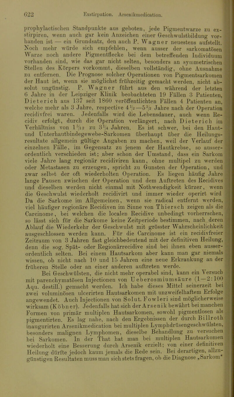 prophylactischen Standpunkte aus geboten, jede Pigraentwarze zu ex- stirpiren, wenn auch gar kein Anzeichen einer Geschwulstbildung vor- handen ist — ein Grundsatz, den auch P. Wagner neuestens aufstellt. Noch mehr würde sich empfehlen, wenn ausser der sarkomatösen Warze noch andere Pigmentflecke bei dem betreffenden Individuum vorhanden sind, wie das gar nicht selten, besonders an symmetrischen Stellen des Körpers vorkommt, dieselben vollständig, ohne Ausnahme zu entfernen. Die Prognose solcher Operationen von Pigmentsarkomen der Haut ist, wenn sie möglichst frühzeitig gemacht werden, nicht ab- solut ungünstig. P. Wagner führt aus den während der letzten 6 Jahre in der Leipziger Klinik beobachteten 19 Fällen 3 Patienten, Dieterich aus 137 seit 1860 veröffentlichten Fällen 4 Patienten an, welche mehr als 3 Jahre, respective 4x/2—5*/2 Jahre nach der Operation recidivfrei waren. Jedenfalls wird die Lebensdauer, auch wenn Re- cidiv erfolgt, durch die Operation verlängert, nach Dieterich im Verhältniss von l5/i2 zu 31/* Jahren. Es ist schwer, bei den Haut- und Ünterhautbindegewebe-Sarkomen überhaupt über die Heilungs- resultate allgemein gültige Angaben zu machen, weil der Verlauf der einzelnen Fälle, im Gegensatz zu jenem der Hautkrebse, so ausser- ordentlich verschieden ist; aber schon der Umstand, dass ein Sarkom viele Jahre lang regionär recidiviren kann, ohne multipel zu werden oder Metastasen zu erzeugen, spricht zu Gunsten der Operation, und zwar selbst der oft wiederholten Operation. Es liegen häufig Jahre lange Pausen zwischen der Operation und dem Auftreten des Recidives und dieselben werden nicht einmal mit Nothwendigkeit kürzer, wenn die Geschwulst wiederholt recidivirt und immer wieder operirt wird Da die Sarkome im Allgemeinen, wenn sie radical entfernt werden, viel häufiger regionäre Recidiven im Sinne von Thiersch zeigen als die Carcinome, bei welchen die localen Recidive unbedingt vorherrschen, so lässt sich für die Sarkome keine Zeitperiode bestimmen, nach deren Ablauf die Wiederkehr der Geschwulst mit grösster Wahrscheinlichkeit ausgeschlossen werden kann. Für die Carcinome ist ein recidivfreier Zeitraum von 3 Jahren fast gleichbedeutend mit der definitiven Heilung, denn die sog. Spät- oder Regionärrecidive sind bei ihnen eben ausser- ordentlich selten. Bei einem Hautsarkom aber kann man gar niemals wissen, ob nicht nach 10 und 15 Jahren eine neue Erkrankung an der früheren Stelle oder an einer anderen auftreten werde. Bei Geschwülsten, die nicht mehr operabel sind, kann ein Versuch mit parenchymatösen Injectionen von TJ eberosmiumsäure (1 — 2:100 Aqu. destill.) gemacht werden. Ich habe dieses Mittel seinerzeit bei zwei voluminösen ulcerirten Hautsarkomen mit unzweifelhaftem Erfolge angewendet. Auch Injectionen von Solut. Fowleri sind möglicherweise wirksam (Köbn er). Jedenfalls hat sich der Arsenik bewährt bei manchen Formen von primär multiplen Hautsarkomen, sowohl pigmentlosen als pigmentirten. Es lag nahe, nach den Ergebnissen der durch Billroth inaugurirten Arsenikmedication bei multiplen Lymphdrüsengeschwülsten, besonders malignen Lymphomen, dieselbe Behandlung zu versuchen bei Sarkomen. In der That hat man bei multiplen Hautsarkomen wiederholt eine Besserung durch Arsenik erzielt; von einer definitiven Heilung dürfte jedoch kaum jemals die Rede sein. Bei derartigen, allzu- günstigen Resultaten muss man sich stets fragen, ob die Diagnose „Sarkom