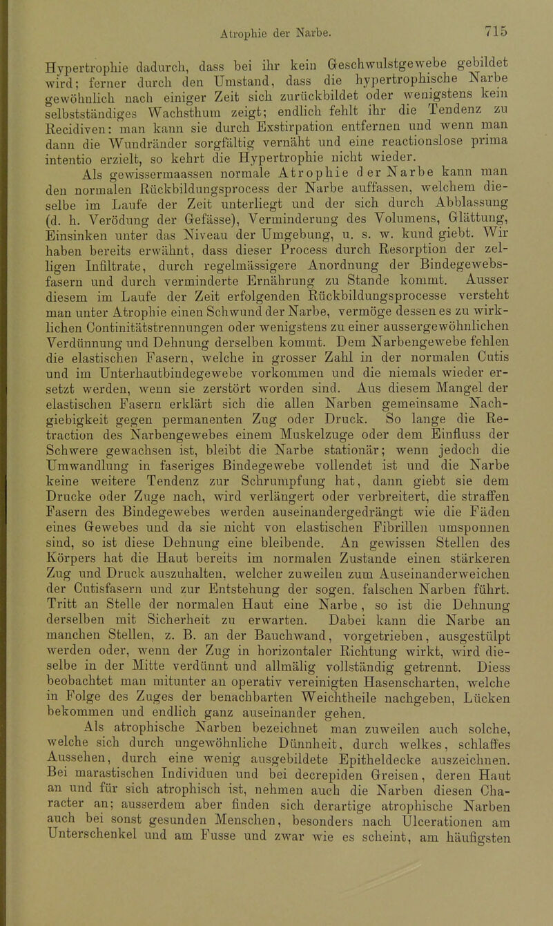 Hypertrophie dadurch, dass bei ihr kein Geschwulstgewebe gebildet wird; ferner durch den Umstand, dass die hypertrophische Narbe gewöhnlich nach einiger Zeit sich zurückbildet oder wenigstens kein selbstständiges Wachsthum zeigt; endlich fehlt ihr die Tendenz zu Recidiven: man kann sie durch Exstirpation entfernen und wenn man dann die Wundränder sorgfältig vernäht und eine reactionslose prima intentio erzielt, so kehrt die Hypertrophie nicht wieder. Als gewissermaassen normale Atrophie der Narbe kann man den normalen Rückbildungsprocess der Narbe auffassen, welchem die- selbe im Laufe der Zeit unterliegt und der sich durch Abblassung (d. h. Verödung der Gefässe), Verminderung des Volumens, Glättung, Einsinken unter das Niveau der Umgebung, u. s. w. kund giebt. Wir haben bereits erwähnt, dass dieser Process durch Resorption der zel- ligen Infiltrate, durch regelmässigere Anordnung der Bindegewebs- fasern und durch verminderte Ernährung zu Stande kommt. Ausser diesem im Laufe der Zeit erfolgenden Rückbildungsprocesse versteht man unter Atrophie einen Schwund der Narbe, vermöge dessen es zu wirk- lichen Continitätstrennungen oder wenigstens zu einer aussergewöhnlichen Verdünnung und Dehnung derselben kommt. Dem Narbengewebe fehlen die elastischen Fasern, welche in grosser Zahl in der normalen Cutis und im Unterhautbindegewebe vorkommen und die niemals wieder er- setzt werden, wenn sie zerstört worden sind. Aus diesem Mangel der elastischen Fasern erklärt sich die allen Narben gemeinsame Nach- giebigkeit gegen permanenten Zug oder Druck. So lange die Re- traction des Narbengewebes einem Muskelzuge oder dem Einfluss der Schwere gewachsen ist, bleibt die Narbe stationär; wenn jedoch die Umwandlung in faseriges Bindegewebe vollendet ist und die Narbe keine weitere Tendenz zur Schrumpfung hat, dann giebt sie dem Drucke oder Zuge nach, wird verlängert oder verbreitert, die straffen Fasern des Bindegewebes werden auseinandergedrängt wie die Fäden eines Gewebes und da sie nicht von elastischen Fibrillen umsponnen sind, so ist diese Dehnung eine bleibende. An gewissen Stellen des Körpers hat die Haut bereits im normalen Zustande einen stärkeren Zug und Druck auszuhalten, welcher zuweilen zum Auseinanderweichen der Cutisfasern und zur Entstehung der sogen, falschen Narben führt. Tritt an Stelle der normalen Haut eine Narbe, so ist die Dehnung derselben mit Sicherheit zu erwarten. Dabei kann die Narbe an manchen Stellen, z. B. an der Bauchwand, vorgetrieben, ausgestülpt werden oder, wenn der Zug in horizontaler Richtung wirkt, wird die- selbe in der Mitte verdünnt und allmälig vollständig getrennt. Diess beobachtet man mitunter an operativ vereinigten Hasenscharten, welche in Folge des Zuges der benachbarten Weichtheile nachgeben, Lücken bekommen und endlich ganz auseinander gehen. Als atrophische Narben bezeichnet man zuweilen auch solche, welche sich durch ungewöhnliche Dünnheit, durch welkes, schlaffes Aussehen, durch eine wenig ausgebildete Epitheldecke auszeichnen. Bei marastischen Individuen und bei decrepiden Greisen, deren Haut an und für sich atrophisch ist, nehmen auch die Narben diesen Cha- racter an; ausserdem aber finden sich derartige atrophische Narben auch bei sonst gesunden Menschen, besonders nach Ulcerationen am Unterschenkel und am Fusse und zwar wie es scheint, am häufigsten