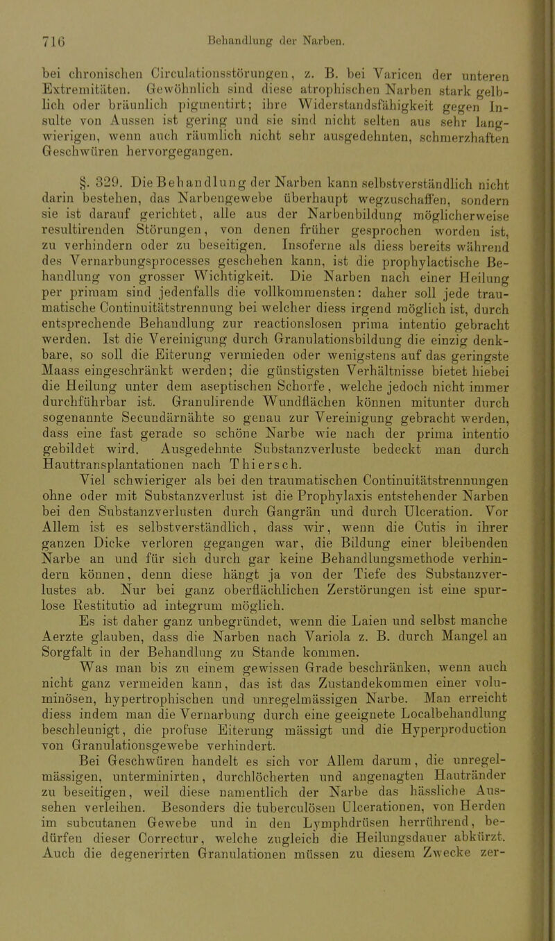 bei chronischen Circulationsstörungen, z. B. bei Varicen der unteren Extremitäten. Gewöhnlich sind diese atrophischen Narben stark gelb- lich oder bräunlich pigmentirt; ihre Widerstandsfähigkeit gegen In- sulte von Aussen ist gering und sie sind nicht selten aus sehr lang- wierigen, wenn auch räumlich nicht sehr ausgedehnten, schmerzhaften Geschwüren hervorgegangen. §. 329. Die Behandlung der Narben kann selbstverständlich nicht darin bestehen, das Narbengewebe überhaupt wegzuschaffen, sondern sie ist darauf gerichtet, alle aus der Narbenbildung möglicherweise resultirenden Störungen, von denen früher gesprochen worden ist, zu verhindern oder zu beseitigen. Insoferne als diess bereits während des Vernarbungsprocesses geschehen kann, ist die prophylactische Be- handlung von grosser Wichtigkeit. Die Narben nach einer Heilung per primam sind jedenfalls die vollkommensten: daher soll jede trau- matische Continuitätstrennung bei welcher diess irgend möglich ist, durch entsprechende Behandlung zur reactionslosen prima intentio gebracht werden. Ist die Vereinigung durch Granulationsbildung die einzig denk- bare, so soll die Eiterung vermieden oder wenigstens auf das geringste Maass eingeschränkt werden; die günstigsten Verhältnisse bietet hiebei die Heilung unter dem aseptischen Schorfe, welche jedoch nicht immer durchführbar ist. Granulirende Wundflächen können mitunter durch sogenannte Secundärnähte so genau zur Vereinigung gebracht werden, dass eine fast gerade so schöne Narbe wie nach der prima intentio gebildet wird. Ausgedehnte Substanzverluste bedeckt man durch Hauttransplantationen nach Thiersch. Viel schwieriger als bei den traumatischen Continuitätstrennungen ohne oder mit Substanzverlust ist die Prophylaxis entstehender Narben bei den Substanzverlusten durch Gangrän und durch Ulceration. Vor Allem ist es selbstverständlich, dass wir, wenn die Cutis in ihrer ganzen Dicke verloren gegangen war, die Bildung einer bleibenden Narbe an und für sich durch gar keine Behandlungsmethode verhin- dern können, denn diese hängt ja von der Tiefe des Substanzver- lustes ab. Nur bei ganz oberflächlichen Zerstörungen ist eine spur- lose Restitutio ad integrum möglich. Es ist daher ganz unbegründet, wenn die Laien und selbst manche Aerzte glauben, dass die Narben nach Variola z. B. durch Mangel an Sorgfalt in der Behandlung zu Stande kommen. Was man bis zu einem gewissen Grade beschränken, wenn auch nicht ganz vermeiden kann, das ist das Zustandekommen einer volu- minösen, hypertrophischen und unregelmässigen Narbe. Man erreicht diess indem man die Vernarbung durch eine geeignete Localbehandlunu' beschleunigt, die profuse Eiterung mässigt und die Hyperproduction von Granulationsgewebe verhindert. Bei Geschwüren handelt es sich vor Allem darum, die unregel- mässigen, unterminirten, durchlöcherten und angenagten Hautränder zu beseitigen, weil diese namentlich der Narbe das hässliche Aus- sehen verleihen. Besonders die tuberculösen Ulcerationen, von Herden im subcutanen Gewebe und in den Lymphdrüsen herrührend, be- dürfen dieser Correctur, welche zugleich die Heilungsdauer abkürzt. Auch die degenerirten Granulationen müssen zu diesem Zwecke zer-