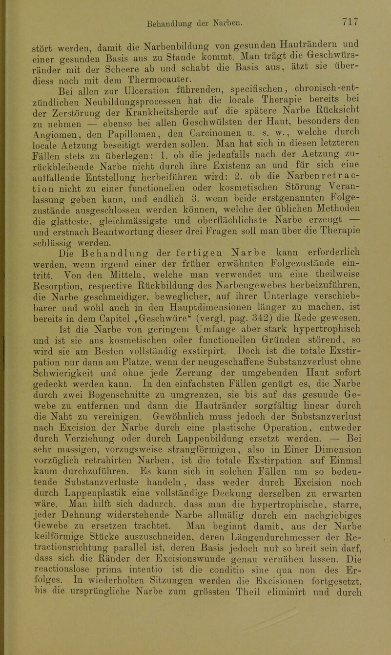 stört werden, damit die Narbenbildung von gesunden Hautrandern und einer gesunden Basis aus zu Stande kommt. Man trägt die Geschwürs- ränder mit der Scheere ab und schabt die Basis aus, ätzt sie uber- diess noch mit dem Thermocauter. Bei allen zur Ulceration führenden, specifischen; chronisch-ent- zündlichen Neubildungsprocessen hat die locale Therapie bereits bei der Zerstörung der Krankheitsherde auf die spätere Narbe Rücksicht zu nehmen — ebenso bei allen Geschwülsten der Haut, besonders den Angiomen, den Papillomen, den Carcinomen u. s. w., welche durch locale Aetzung beseitigt werden sollen. Man hat sich in diesen letzteren Fällen stets zu überlegen: 1. ob die jedenfalls nach der Aetzung zu- rückbleibende Narbe nicht durch ihre Existenz an und für sich eine auffallende Entstellung herbeiführen wird: 2. ob die Narbenretrac- tio n nicht zu einer functionellen oder kosmetischen Störung Veran- lassung geben kann, und endlich 3. wenn beide erstgenannten Folge- zustände ausgeschlossen werden können, welche der üblichen Methoden die glatteste, gleichmässigste und oberflächlichste Narbe erzeugt — und erstnach Beantwortung dieser drei Fragen soll man über die Therapie schlüssig werden. Die Behandlung der fertigen Narbe kann erforderlich werden, wenn irgend einer der früher erwähnten Folgezustände ein- tritt. Von den Mitteln, welche man verwendet um eine theilweise Resorption, respective Rückbildung des Narbengewebes herbeizuführen, die Narbe geschmeidiger, beweglicher, auf ihrer Unterlage verschieb- barer und wohl auch in den Hauptdimensionen länger zu machen, ist bereits in dem Capitel „Geschwüre (vergl. pag. 342) die Rede gewesen. Ist die Narbe von geringem Ümfange aber stark hypertrophisch und ist sie aus kosmetischen oder functionellen Gründen störend, so wird sie am Besten vollständig exstirpirt. Doch ist die totale Exstir- pation nur dann am Platze, wenn der neugeschaffene Substanzverlust ohne Schwierigkeit und ohne jede Zerrung der umgebenden Haut sofort gedeckt werden kann. In den einfachsten Fällen genügt es, die Narbe durch zwei Bogenschnitte zu umgrenzen, sie bis auf das gesunde Ge- webe zu entfernen und dann die Hautränder sorgfältig linear durch die Naht zu vereinigen. Gewöhnlich muss jedoch der Substanzverlust nach Excision der Narbe durch eine plastische Operation, entweder durch Verziehung oder durch Lappenbildung ersetzt werden. — Bei sehr massigen, vorzugsweise strangförmigen, also in Einer Dimension vorzüglich retrahirten Narben, ist die totale Exstirpation auf Einmal kaum durchzuführen. Es kann sich in solchen Fällen um so bedeu- tende Substanzverluste handeln , dass weder durch Excision noch durch Lappenplastik eine vollständige Deckung derselben zu erwarten wäre. Man hilft sich dadurch, dass man die hypertrophische, starre, jeder Dehnung widerstehende Narbe allmälig durch ein nachgiebiges Gewebe zu ersetzen trachtet. Man beginnt damit, aus der Narbe keilförmige Stücke auszuschneiden, deren Längendurchmesser der Re- tractionsrichtung parallel ist, deren Basis jedoch nur so breit sein darf, dass sich die Ränder der Excisionswunde genau vernähen lassen. Die reactionslose prima intentio ist die conditio sine qua non des Er- folges. In wiederholten Sitzungen werden die Excisionen fortgesetzt, bis die ursprüngliche Narbe zum grössten Theil eliminirt und durch
