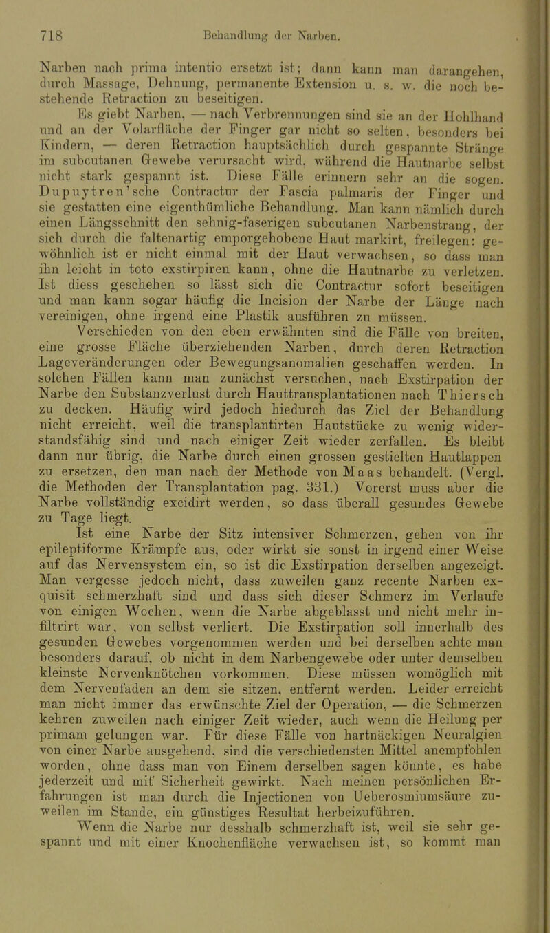 Narben nach prima intentio ersetzt ist; dann kann man darangehen, durch Massage, Dehnung, permanente Extension u. s. w. die noch be- stehende Retraction zu beseitigen. Es giebt Narben, — nach Verbrennungen sind sie an der Hohlhand und an der Volarfläche der Finger gar nicht so selten, besonders bei Kindern, — deren Retraction hauptsächlich durch gespannte Stränge im subcutanen Gewebe verursacht wird, während die Hautnarbe selbst nicht stark gespannt ist. Diese Fälle erinnern sehr an die sogen. Dupuytren'sehe Contractur der Fascia palmaris der Finger und sie gestatten eine eigentümliche Behandlung. Man kann nämlich durch einen Längsschnitt den sehnig-faserigen subcutanen Narbenstrang, der sich durch die faltenartig emporgehobene Haut markirt, freilegen: ge- wöhnlich ist er nicht einmal mit der Haut verwachsen, so dass man ihn leicht in toto exstirpiren kann, ohne die Hautnarbe zu verletzen Ist diess geschehen so lässt sich die Contractur sofort beseitigen und man kann sogar häufig die Incision der Narbe der Länge nach vereinigen, ohne irgend eine Plastik ausführen zu müssen. Verschieden von den eben erwähnten sind die Fälle von breiten, eine grosse Fläche überziehenden Narben, durch deren Retraction Lageveränderungen oder Bewegungsanomalien geschaffen werden. In solchen Fällen kann man zunächst versuchen, nach Exstirpation der Narbe den Substanzverlust durch Hauttransplantationen nach Thiersch zu decken. Häufig wird jedoch hiedurch das Ziel der Behandlung nicht erreicht, weil die transplantirten Hautstücke zu wenig wider- standsfähig sind und nach einiger Zeit wieder zerfallen. Es bleibt dann nur übrig, die Narbe durch einen grossen gestielten Hautlappen zu ersetzen, den man nach der Methode von Maas behandelt. (Vergl. die Methoden der Transplantation pag. 331.) Vorerst muss aber die Narbe vollständig excidirt werden, so dass überall gesundes Gewebe zu Tage liegt. Ist eine Narbe der Sitz intensiver Schmerzen, gehen von ihr epileptiforme Krämpfe aus, oder wirkt sie sonst in irgend einer Weise auf das Nervensystem ein, so ist die Exstirpation derselben angezeigt. Man vergesse jedoch nicht, dass zuweilen ganz recente Narben ex- quisit schmerzhaft sind und dass sich dieser Schmerz im Verlaufe von einigen Wochen, wenn die Narbe abgeblasst und nicht mehr in- filtrirt war, von selbst verliert. Die Exstirpation soll innerhalb des gesunden Gewebes vorgenommen werden und bei derselben achte man besonders darauf, ob nicht in dem Narbengewebe oder unter demselben kleinste Nervenknötchen vorkommen. Diese müssen womöglich mit dem Nervenfaden an dem sie sitzen, entfernt werden. Leider erreicht man nicht immer das erwünschte Ziel der Operation, — die Schmerzen kehren zuweilen nach einiger Zeit wieder, auch wenn die Heilung per primam gelungen war. Für diese Fälle von hartnäckigen Neuralgien von einer Narbe ausgehend, sind die verschiedensten Mittel anempfohlen worden, ohne dass man von Einem derselben sagen könnte, es habe jederzeit und mit' Sicherheit gewirkt. Nach meinen persönlichen Er- fahrungen ist man durch die Injectionen von Ueberosmiumsäure zu- weilen im Stande, ein günstiges Resultat herbeizuführen. Wenn die Narbe nur desshalb schmerzhaft ist, weil sie sehr ge- spannt und mit einer Knochenfläche verwachsen ist, so kommt man