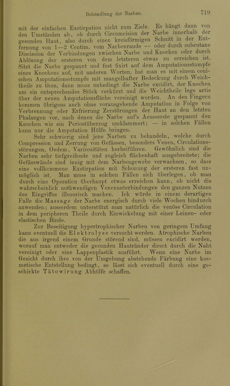 mit der einfachen Exstirpation nicht zum Ziele. Es hängt dann von den Umständen ab, ob durch Circumcision der Narbe innerhalb der gesunden Haut, also durch einen kreisförmigen Schnitt in der Ent- fernung von 1 — 2 Centim. vom Narbenrande — oder durch subcutane Discission der Verbindungen zwischen Narbe und Knochen oder durch Ablösung der ersteren von dem letzteren etwas zu erreichen ist. Sitzt die Narbe gespannt und fest fixirt auf dem Amputationsstumpfe eines Knochens auf, mit anderen Worten, hat man es mit einem coni- schen Amputationsstumpfe mit mangelhafter Bedeckung durch Weich- theile zu thun, dann muss unbedingt die Narbe excidirt, der Knochen um ein entsprechendes Stück verkürzt und die Weichtheile lege artis über der neuen Amputationsfläche vereinigt werden. An den Fingern kommen übrigens auch ohne vorausgehende Amputation in Folge von Verbrennung oder Erfrierung Zerstörungen der Haut an den letzten Phalangen vor, nach denen die Narbe auf's Aeusserste gespannt den Knochen wie ein Periostüberzug umklammert; — in solchen Fällen kann nur die Amputation Hülfe bringen. Sehr schwierig sind jene Narben zu behandeln, welche durch Compression und Zerrung von Gefässen, besonders Venen, Circulations- störungen, Oedem, Varicositäten herbeiführen. Gewöhnlich sind die Narben sehr tiefgreifende und zugleich flächenhaft ausgebreitete; die Gefässwände sind innig mit dem Narbengewebe verwachsen, so dass eine vollkommene Exstirpation mit Schonung der ersteren fast un- möglich ist. Man muss in solchen Fällen sich überlegen, ob man durch eine Operation überhaupt etwas erreichen kann, ob nicht die wahrscheinlich nothwendigen Venenunterbindungen den ganzen Nutzen des Eingriffes illusorisch machen. Ich würde in einem derartigen Falle die Massage der Narbe energisch durch viele Wochen hindurch anwenden; ausserdem unterstützt man natürlich die venöse Circulation in dem peripheren Theile durch Einwickelung mit einer Leinen- oder elastischen Binde. Zur Beseitigung hypertrophischer Narben von geringem Umfang kann eventuell die Elektrolyse versucht werden. Atrophische Narben die aus irgend einem Grunde störend sind, müssen excidirt werden, worauf man entweder die gesunden Hautränder direct durch die Naht vereinigt oder eine Lappenplastik ausführt. Wenn eine Narbe im Gesicht durch ihre von der Umgebung abstehende Färbung eine kos- metische Entstellung bedingt, so lässt sich eventuell durch eine ge- schickte Tätowirung Abhülfe schaffen.