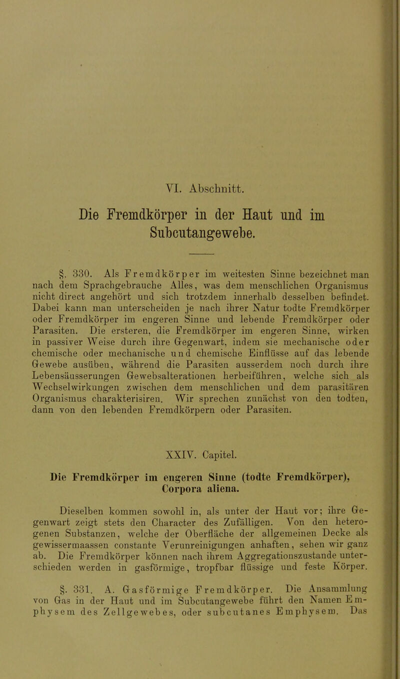 VI. Abschnitt. Die Fremdkörper in der Haut und im Subcutangewebe. §. 330. Als Fremdkörper im weitesten Sinne bezeichnet man nach dem Sprachgebrauche Alles, was dem menschlichen Organismus nicht direct angehört und sich trotzdem innerhalb desselben befindet. Dabei kann man unterscheiden je nach ihrer Natur todte Fremdkörper oder Fremdkörper im engeren Sinne und lebende Fremdkörper oder Parasiten. Die ersteren, die Fremdkörper im engeren Sinne, wirken in passiver Weise durch ihre Gegenwart, indem sie mechanische oder chemische oder mechanische und chemische Einflüsse auf das lebende Gewebe ausüben, während die Parasiten ausserdem noch durch ihre Lebensäusserungen Gewebsalterationen herbeiführen, welche sich als Wechselwirkungen zwischen dem menschlichen und dem parasitären Organismus charakterisiren. Wir sprechen zunächst von den todten, dann von den lebenden Fremdkörpern oder Parasiten. XXIV. Capitel. Die Fremdkörper im engeren Sinne (todte Fremdkörper), Corpora aliena. Dieselben kommen sowohl in, als unter der Haut vor; ihre Ge- genwart zeigt stets den Character des Zufälligen. Von den hetero- genen Substanzen, welche der Oberfläche der allgemeinen Decke als gewissermaassen constante Verunreinigungen anhaften, sehen wir ganz ab. Die Fremdkörper können nach ihrem Aggregationszustande unter- schieden werden in gasförmige, tropfbar flüssige und feste Körper. §. 331. A. Gasförmige Fremdkörper. Die Ansammlung von Ga3 in der Haut und im Subcutangewebe führt den Namen Em- physem des Zellgewebes, oder subcutanes Emphysem. Das
