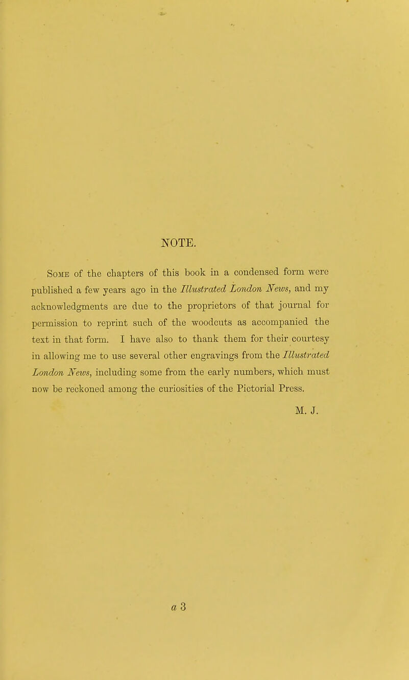 ■*■■ NOTE. Some of the chapters of this book in a condensed form were published a few years ago in the Illustrated London News, and my acknowledgments are due to the proprietors of that journal for permission to reprint such of the woodcuts as accompanied the text in that form. I have also to thank them for their courtesy in allowing me to use several other engravings from the Illustrated London News, including some from the early numbers, which must now be reckoned among the curiosities of the Pictorial Press. M. J. a 3