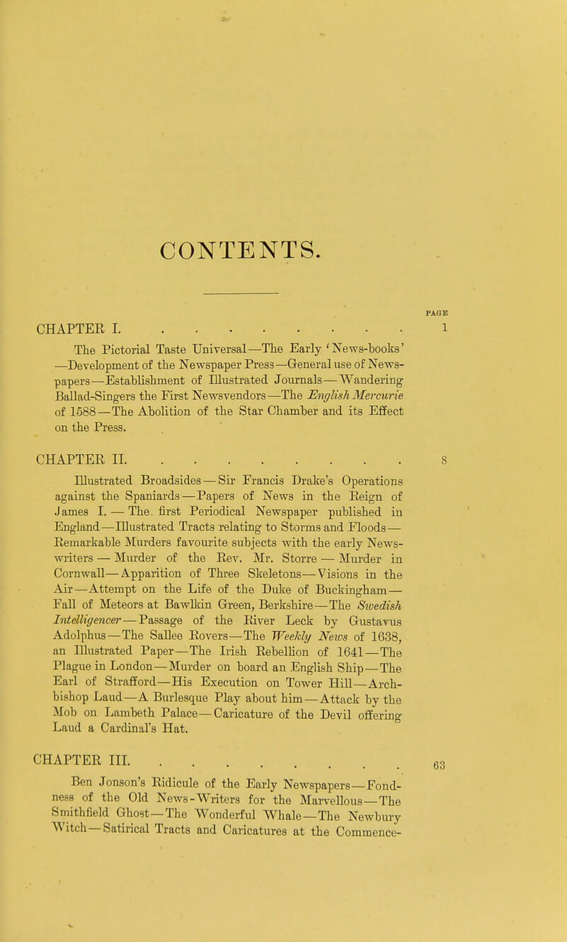 CONTENTS. CHAPTER I The Pictorial Taste Universal—The Early'News-hooks' —Development of the Newspaper Press—General use of News- papers—Estahlishment of Illustrated Journals—Wandering Ballad-Singers the First Newsvendors—The English Mercurie of 1588—The Aholition of the Star Chamher and its Effect on the Press. CHAPTER II 8 Illustrated Broadsides — Sir Francis Drake's Operations against the Spaniards—Papers of News in the Eeign of James I. — The. first Periodical Newspaper published in England—Illustrated Tracts relating to Storms and Floods— Remarkable Murders favourite subjects with the eai'ly News- writers — Murder of the Rev. Mr. Storre — Murder in Cornwall—Apparition of Three Skeletons—Visions in the Air—Attempt on the Life of the Duke of Buckingham— Fall of Meteors at BawMn Green, Berkshire—The Sioedish Intelligence)- — Passage of the River Leek by Gustavus Adolphus —The SaUee Rovers—The Weeldy News of 16.38, an Illustrated Paper—The Irish Rebellion of 1641—The Plague in London—Murder on board an English Ship—The Earl of Strafford—His Execution on Tower HiU—Arch- bishop Laud—A Burlesque Play about him—Attack by the Mob on Ijambeth Palace—Caricature of the Devil offering Laud a Cardinal's Hat. CHAPTER III 63 Ben Jonson's Ridicule of the Early NeM'spapers—Fond- ness of the Old News-Writers for the Marvellous —The Smithfield Ghost —The Wonderful Whale—The Newbury Witch—Satirical Tracts and Caricatures at the Commence- FAQE 1