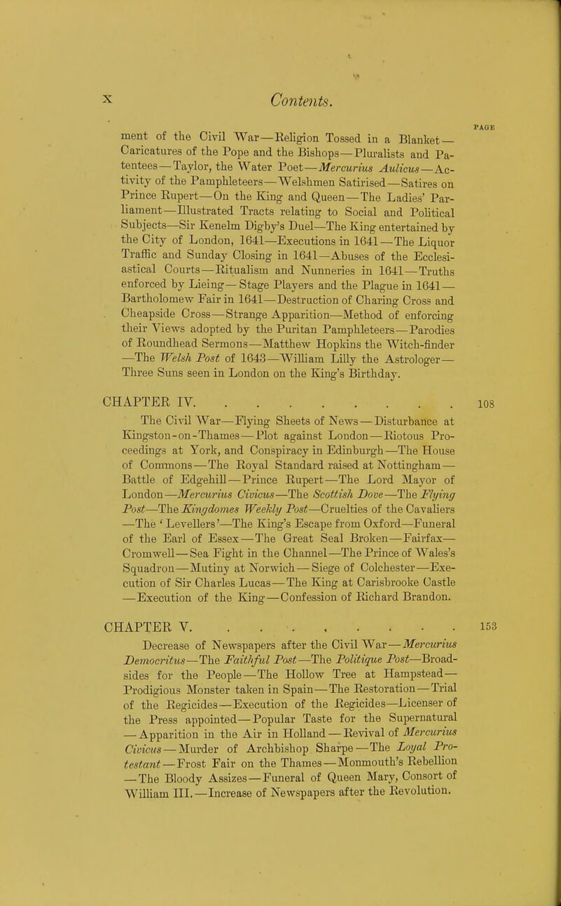 PAGE ment of the Civil War—Religion Tossed in a Blanket- Caricatures of the Pope and the Bishops—riuralists and Pa- tentees—Taylor, the Water Poet—Mercurius Aulicus—Ac- tivity of the Pamphleteers—Welshmen Satirised—Satires on Prince Hupert—On the King and Queen—The Ladies' Par- liament—niustrated Tracts relating to Social and Pohtical Subjects—Sir Kenelm Digby's Duel—The King entertained by the City of London, 1641—Executions in 1641—The Liquor Traffic and Sunday Closing in 1641—Abuses of the Ecclesi- astical Courts—Ritualism and Nunneries in 1641 — Truths enforced by Lieing—Stage Players and the Plague in 1641 — Bartholomew Fair in 1641—Destruction of Charing Cross and Cheapside Cross—Strange Apparition—Method of enforcing their Views adopted by the Puritan Pamphleteers—Parodies of Roundhead Sermons—Matthew Hopkins the Witch-finder —The Welsh Post of 1643—William Lilly the Astrologer- Three Suns seen in London on the King's Birthday. CHAPTER IV 108 The Civil War—Flying Sheets of News — Disturbance at Kingston-on-Thames — Plot against Loudon — Riotous Pro- ceedings at York, and Conspiracy in Edinburgh —The House of Commons — The Royal Standard raised at Nottingham — Battle of EdgehiU — Prince Rupert—The Lord Mayor of London—Mercurius Civicus—The Scottish Dove—The Flying Post—The Kingdomes Weekly Post—Cruelties of the Cavaliers —The ' Levellers'—The King's Escape from Oxford—Funeral of the Earl of Essex—The Great Seal Broken—Fairfax— Cromwell—Sea Fight in the Channel—The Prince of Wales's Squadron—Mutiny at Norwich — Siege of Colchester—Exe- cution of Sir Charles Lucas—The King at Carisbrooke Castle —Execution of the King—Confession of Richard Brandon. CHAPTER V 153 Decrease of Newspapers after the Civil War—Mercurim Bemocritus—The Faithful Post—The Politique Post—Broad- sides for the People—The Hollow Tree at Hampstead— Prodigious Monster taken in Spain—The Restoration — Trial of the Regicides —Execution of the Regicides—Licenser of the Press appointed—Popular Taste for the Supernatural — Apparition in the Air in Holland — Revival of Mercurius Civicus —Mm-dev of Archbishop Sharpe—The Loyal Pro- testant—Froat Fair on the Thames —Monmouth's Rebellion — The Bloody Assizes — Funeral of Queen Mary, Consort of William IIL—Increase of Newspapers after the Revolution.