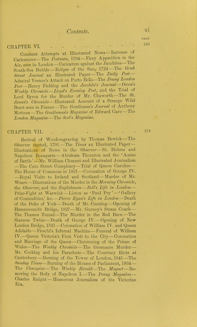 CHAPTER VI. . . • Constant Attempts at Illustrated News —Increase of Caricatures—The Postman, 1704—Fiery Apparition in the Air, seen in London—Caricature against the Jacobites —The South-Sea Bubble-Eclipse of the Sun, 1724—The Gmh Street Journal an Illustrated Paper—The Daily Post— Admiral Vernon's Attack on Porto Bello—The Penny London PosiJ —Henry Fielding and the Jacobites Journal—Otven's Weekly Chronicle—Lloijd's Evening Post, and the Trial of Lord Byron for the Murder of Mr. Chaworth—The St. James's CArowicZe—Illustrated Account of a Strange Wild Beast seen in France —The Gentleman's Journal of Anthony Motteux—The Gentleman's Magazine of Edward Cave—The London Magazine —The Soot's Magazine. CHAPTER VII Revival of Wood-engi-aving by Thomas Bewick—The Observer started, 1791—The Tiines an Illustrated Paper— Illustrations of News in the Observer—St. Helena and Napoleon Bonaparte—Abraham Thornton and the 'Assize of Battle'—Mr. William Clement and Illustrated Joui-nalism —The Cato Street Conspiracy—Trial of Queen Caroline— The House of Commons in 1821—Coronation of George TV. —Eoyal Visits to Ireland and Scotland—Murder of Mi-. Weare—Illustrations of the Murder in the Morning Chronicle, the Observer, and the Englishman—Bell's Life in London— Piize-Fight at Warwick—Listen as 'Paul Pry'—'GaUery of Comicalities,' &c.—Pierce Egan's Life in London—Death of the Duke of York—Death of Mr. Canning—Opening of Hammersmith Bridge, 1827—Mr. Gurney's Steam Coach-— The Thames Tunnel—The Murder in the Red Barn—The Siamese Twins—Death of George IV.—Opening of New London Bridge, 1831—Coronation of William IV. and Queen Adelaide—Fieschi's Infernal Machine—Funeral of William rV.—Queen Victoria's First Visit to the City—Coronation and Marriage of the Queen—Christening of the Prince of Wales—^The Weelcly Chroiiicle — The Greenacre Murder— Mr. Cocking and his Parachute—The Courtney Riots at Canterbury—Burning of the Tower of London, 1841—The Sunday Times—Burning of the Houses of Parliament, 1834— The Chaminon — ThQ Weeldy Herald—The. Magnet—Re- moving the Body of Napoleon I.—The Penny Magazine — Charles Knight — Humorous Joiu-nalism of the Victorian Era.