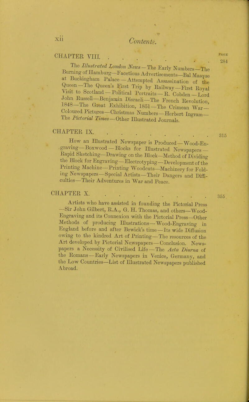 CHAPTER VIII The Illustrated London Neios - The Early Numbers -The 284 The Pictorial Tmes—Other lUustrated Journals. CHAPTER IX How an Illustrated Newspaper is Produced—Wood-En- graving—Boxwood—Blocks for Illustrated Newspapers — Rapid Sketching—Drawing on the Block—Method of Dividuig the Block for Engraving—Electrotyping—Development of the Printing Machine—Printing Woodcuts—Machinery for Fold- ing Newspapers—Special Artists—Their Dangers' and Diffi- culties—Their Adventures in War and Peace. CHAPTER X Artists who have assisted in founding the Pictorial Press —Sir John Gilbert, E.A., G. H. Thomas, and others—Wood- Engi-aving and its Connexion with the Pictorial Press—Other Methods of producing Illustrations —Wood-Engraving in England before and after Bewick's time —Its wide Diffusion owing to the kindi-ed Art of Printing—The resources of the Art developed by Pictorial Newspapers — Conclusion. News- papers a Necessity of Civilised Life—The Acta Diurna of the Romans — Early Newspapers in Venice, Germany, and the Low Countries—List of Illustrated Newspapers published A.broad.