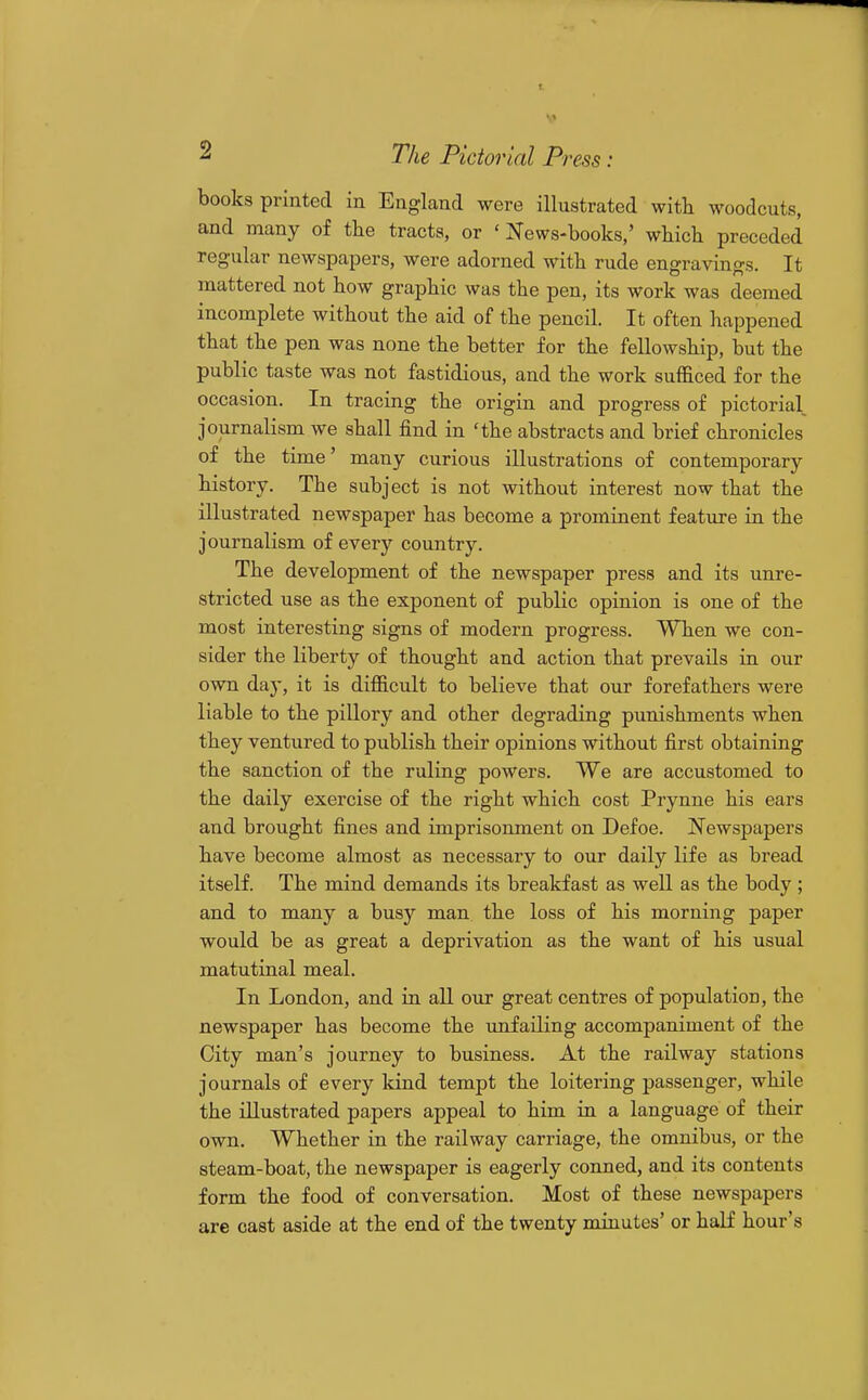 books printed in England were illustrated witli woodcuts, and many of tlie tracts, or 'News-books,' which preceded regular newspapers, were adorned with rude engravings. It mattered not how graphic was the pen, its work was deemed incomplete without the aid of the pencU. It often happened that the pen was none the better for the fellowship, but the public taste was not fastidious, and the work sufficed for the occasion. In tracing the origin and progress of pictorial journalism we shall find in 'the abstracts and brief chronicles of the time' many curious illustrations of contemporary history. The subject is not without interest now that the illustrated newspaper has become a prominent feature in the journalism of every country. The development of the newspaper press and its unre- stricted use as the exponent of public opinion is one of the most interesting signs of modern progress. When we con- sider the liberty of thought and action that prevails in our own day, it is difficult to believe that our forefathers were liable to the pillory and other degrading punishments when they ventured to publish their opinions without first obtaining the sanction of the ruling powers. We are accustomed to the daily exercise of the right which cost Prynne his ears and brought fines and imprisonment on Defoe. Newspapers have become almost as necessary to our daily life as bread itself. The mind demands its breakfast as well as the body ; and to many a busy man the loss of his morning paper would be as great a deprivation as the want of his usual matutinal meal. In London, and in all our great centres of population, the newspaper has become the unfailing accompaniment of the City man's journey to business. At the railway stations journals of every kind tempt the loitering passenger, while the illustrated papers appeal to him in a language of their own. Whether in the railway carriage, the omnibus, or the steam-boat, the newspaper is eagerly conned, and its contents form the food of conversation. Most of these newspapers are cast aside at the end of the twenty minutes' or half hour's
