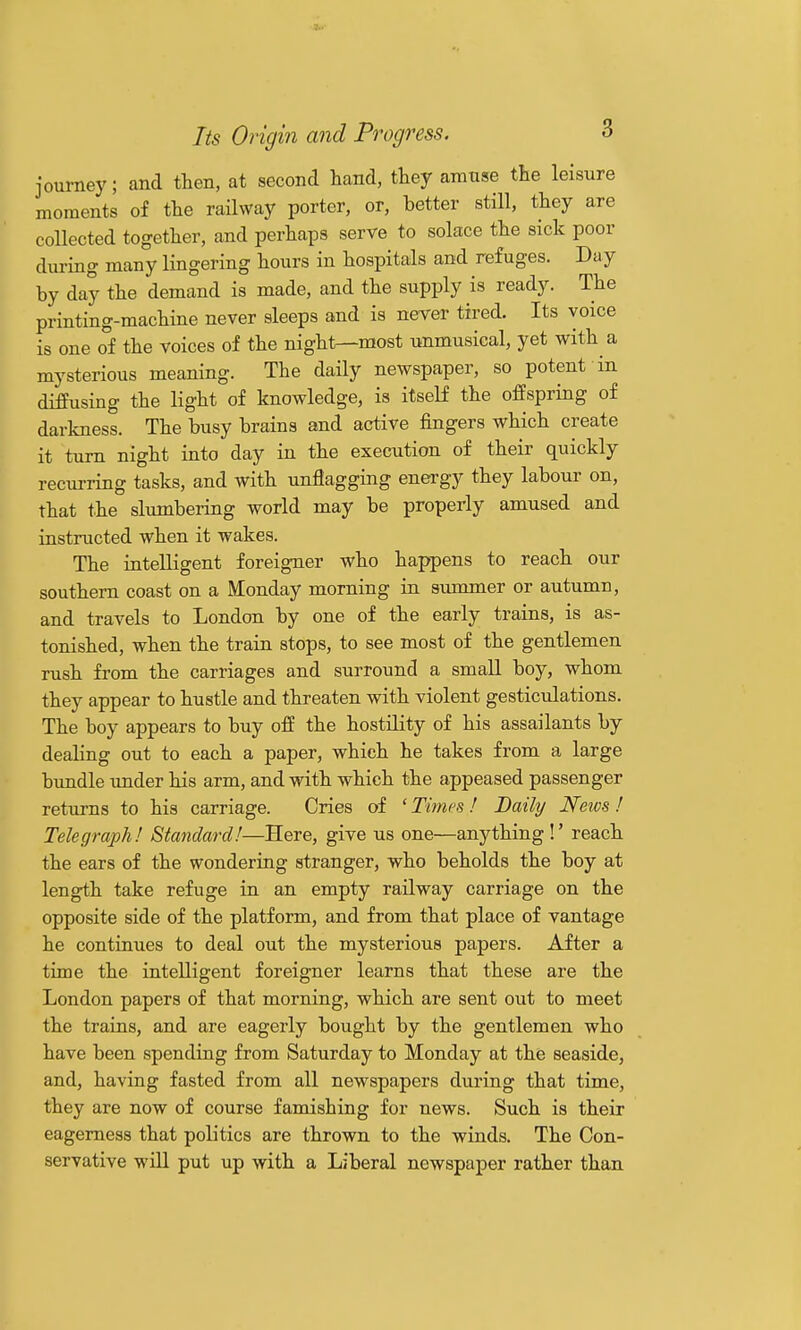 journey; and then, at second hand, ttey amuse the le^sure moments of the railway porter, or, better still, they are collected together, and perhaps serve to solace the sick poor during many lingering hours in hospitals and refuges. Day by day the demand is made, and the supply is ready. The printing-machine never sleeps and is never tired. Its voice is one of the voices of the night—most unmusical, yet with a mysterious meaning. The daily newspaper, so potent in diffusing the light of knowledge, is itself the offspring of darkness. The busy brains and active fingers which create it turn night into day in the execution of their quickly recui-ring tasks, and with unflagging energy they labour on, that the slumbering world may be properly amused and instructed when it wakes. The intelligent foreigner who happens to reach our southern coast on a Monday morning in summer or autumn, and travels to London by one of the early trains, is as- tonished, when the train stops, to see most of the gentlemen rush from the carriages and surround a small boy, whom they appear to hustle and threaten with violent gesticulations. The boy appears to buy ofE the hostility of his assailants by dealing out to each a paper, which he takes from a large bundle under his arm, and with which the appeased passenger returns to his carriage. Cries of ' Times ! Daily Neivs ! Telegraph! Staticlarcl!—Here, give us one—anything !' reach the ears of the wondering stranger, who beholds the boy at length take refuge in an empty railway carriage on the opposite side of the platform, and from that place of vantage he continues to deal out the mysterious papers. After a time the intelligent foreigner learns that these are the London papers of that morning, which are sent out to meet the trains, and are eagerly bought by the gentlemen who have been spending from Saturday to Monday at the seaside, and, having fasted from all newspapers during that time, they are now of course famishing for news. Such is their eagerness that politics are thrown to the winds. The Con- servative will put up with a Liberal newspaper rather than