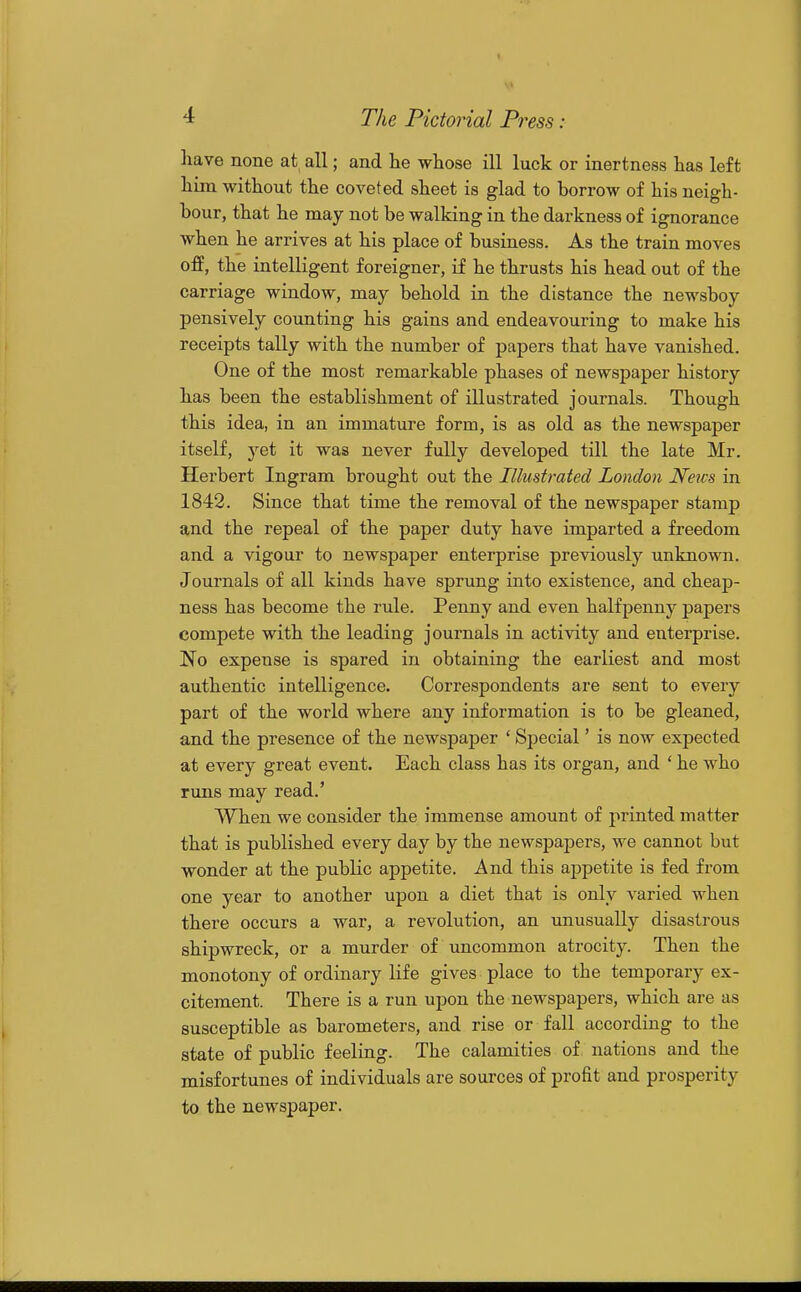 have none at all; and he whose ill luck or inertness has left him without the coveted sheet is glad to borrow of his neigh- bour, that he may not be walking in the darkness of ignorance when he arrives at his place of business. As the train moves off, the intelligent foreigner, if he thrusts his head out of the carriage window, may behold in the distance the newsboy pensively counting his gains and endeavouring to make his receipts tally with the number of papers that have vanished. One of the most remarkable phases of newspaper history has been the establishment of illustrated journals. Though this idea, in an immature form, is as old as the newspaper itself, yet it was never fully developed till the late Mr. Herbert Ingram brought out the Illustrated London News in 1842. Since that time the removal of the newspaper stamp and the repeal of the paper duty have imparted a freedom and a vigour to newspaper enterprise previously unknown. Journals of all kinds have sprung into existence, and cheap- ness has become the rule. Penny and even halfpenny papers compete with the leading journals in activity and enterprise. No expense is spared in obtaining the earliest and most authentic intelligence. Correspondents are sent to every part of the world where any information is to be gleaned, and the presence of the newspaper ' Special' is now expected at every great event. Each class has its organ, and ' he who runs may read.' When we consider the immense amount of printed matter that is published every day by the newspapers, we cannot but wonder at the public appetite. And this appetite is fed from one year to another upon a diet that is only varied when there occurs a war, a revolution, an unusually disastrous shipwreck, or a murder of uncommon atrocity. Then the monotony of ordinary life gives place to the temporary ex- citement. There is a run upon the newspapers, which are as susceptible as barometers, and rise or fall according to the state of public feeling. The calamities of nations and the misfortunes of individuals are sources of profit and prosperity to the newspaper.