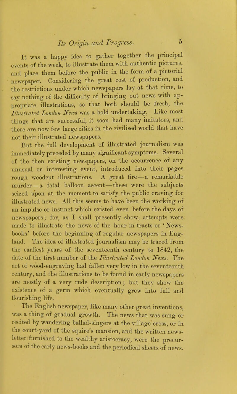It was a happy idea to gather together the principal events of the week, to illustrate them with authentic pictures, and place them before the public in the form of a pictorial newspaper. Considering the great cost of production, and the restrictions under which newspapers lay at that time, to say nothing of the difficulty of bringing out news with ap- propriate illustrations, so that both should be fresh, the Illustrated London Netcs was a bold undertaking. Like most things that are successful, it soon had many imitators, and there are now few large cities in the civilised world that have not their illustrated newspapers. But the full development of illustrated journalism was immediately preceded by many significant symptoms. Several of the then existing newspapers, on the occurrence of any unusual or interesting event, introduced into their pages rough woodcut illustrations. A great fire—a remarkable murder—a fatal balloon ascent—these were the subjects seized upon at the moment to satisfy the public craving for illustrated news. All this seems to have been the working of an impulse or instinct which existed even before the days of newspapers; for, as I shall presently show, attempts were made to illustrate the news of the hour in tracts or ' News- books' before the beginning of regular newspapers in Eng- land. The idea of illustrated journalism may be traced from the earliest years of the seventeenth century to 1842, the date of the first number of the Illustrated London News. The art of wood-engraving had fallen very low in the seventeenth century, and the illustrations to be found in early newspapers are mostly of a very rude description; but they show the existence of a germ which eventually grew into full and flourishing life. The English newspaper, like many other great inventions, was a thing of gradual growth. The news that was sung or recited by wandering ballad-singers at the village'cross, or in the court-yard of the squire's mansion, and the written news- letter furnished to the wealthy aristocracy, were the precur- sors of the early news-books and the periodical sheets of news.
