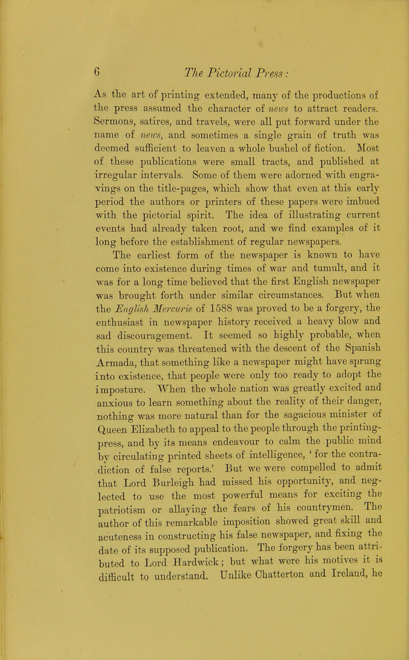 As the art of printing extended, many of the productions of the press assumed the character of neics to attract readers. Sermons, satires, and travels, were all put forward under the name of neics, and sometimes a single grain of truth was deemed sufficient to leaven a whole bushel of fiction. Most of these publications were small tracts, and published at irregular intervals. Some of them were adorned with engra- vings on the title-pages, which show that even at this early period the authors or printers of these papers were imbued with the pictorial spirit. The idea of illustrating current events had already taken root, and we find examples of it long before the establishment of regular newspapers. The earliest form of the newspaper is known to haA'^e come into existence during times of war and tumult, and it was for a long time believed that the first English newspaper was brought forth under similar circumstances. But when the English Mercurie of 1588 was proved to be a forgery, the enthusiast in newspaper history received a heavy blow and sad discouragement. It seemed so highly probable, when this country was threatened with the descent of the Spanish Armada, that something like a newspaper might have sprung into existence, that people were only too ready to adopt the imposture. When the whole nation was greatly excited and anxious to learn something about the reality of their danger, nothing was more natural than for the sagacious minister of Queen Elizabeth to appeal to the people through the printing- press, and by its means endeavour to calm the public mind by circulating printed sheets of intelligence, ' for the contra- diction of false reports.' But we were compelled to admit that Lord Burleigh had missed his opportunity, and neg- lected to use the most powerful means for exciting the patriotism or allaying the fears of his countrjTuen. The author of this remarkable imposition showed great skill and acuteness in constructing his false newspaper, and fixing the date of its supposed publication. The forgery has been attri- buted to Lord Hardwick; but what were his motives it is difficult to understand. Unlike Chatterton and Ireland, he