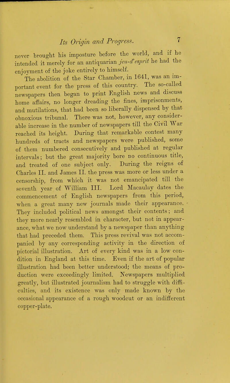 never brought his imposture before the world, and if he intended it merely for an antiquarian jeu-d'esprit he had the enjoyment of the joke entirely to himself. The abolition of the Star Chamber, in 1641, was an im- portant event for the press of this country. The so-called newspapers then began to print English news and discuss home affairs, no longer dreading the fines, imprisonments, and mutilations, that had been so liberally dispensed by that obnoxious tribunal. There was not, however, any consider- able increase in the number of newspapers tiU the Civil War reached its height. During that remarkable contest many hundreds of tracts and newspapers were published, some of them numbered consecutively and published at regular intervals; but the great majority bore no continuous title, and treated of one subject only. During the reigns of Charles II. and James II. the press was more or less under a censorship, from which it was not emancipated till the seventh year of WiUiam III. Lord Macaulay dates the commencement of English newspapers from this period, when a great many new journals made their appearance. They included political news amongst their contents; and they more nearly resembled in character, but not in appear- ance, what we now understand by a newspaper than anything that had preceded them. This press revival was not accom- panied by any corresponding activity in the direction of pictorial illustration. Art of every kind was in a low con- dition in England at this time. Even if the art of popular illustration had been better understood; the means of pro- duction were exceedingly limited. Newspapers multiplied greatly, but illustrated journalism had to struggle with diffi- culties, and its existence was only made known by the occasional appearance of a rough woodcut or an indifferent copper-plate.