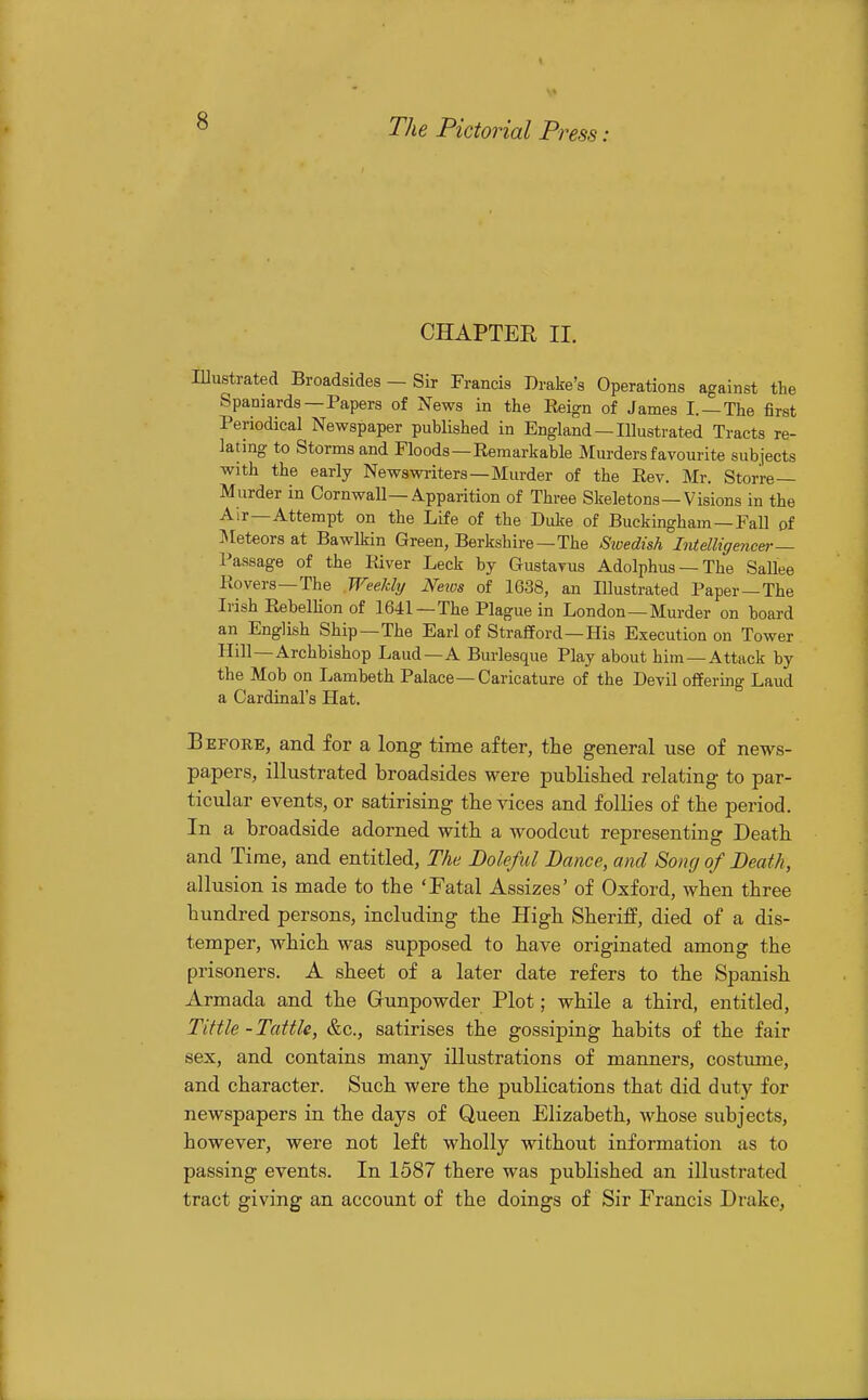 CHAPTER II. Illustrated Broadsides — Sir Francis Drake's Operations against the Spaniards —Papers of News in the Keign of James I. —The first Periodical Newspaper published in England — Illustrated Tracts re- lating to Storms and Floods—Remarkable Murders favourite subjects with the early Newswriters—Murder of the Rev. Mr. Storre— Murder in Cornwall—Apparition of Three Skeletons—Visions in the Air—Attempt on the Life of the Duke of Buckingham —Fall of Meteors at Bawlkin Green, Berkshire—The Sicedish Intelligencer— Passage of the River Leek by Gustavus Adolphus —The Sallee Povers—The Weeldy Nexos of 1638, an Illustrated Paper —The Irish RebelUon of 1641 —The Plague in London—Murder on board an English Ship—The Earl of Strafford-His Execution on Tower Hill —Archbishop Laud—A Burlesque Play about him —Attack by the Mob on Lambeth Palace—Caricature of the Devil offering Laud a Cardinal's Hat. Before, and for a long time after, the general use of news- papers, illustrated broadsides were published relating to par- ticular events, or satirising the vices and follies of the period. In a broadside adorned with a woodcut representing Death and Time, and entitled, The Doleful Dance, and 8oncj of Death, allusion is made to the 'Fatal Assizes' of Oxford, when three hundred persons, including the High Sheriff, died of a dis- temper, which was supposed to have originated among the prisoners. A sheet of a later date refers to the Spanish Armada and the Gunpowder Plot; while a third, entitled, Tittle - Tattle, &c., satirises the gossiping habits of the fair sex, and contains many illustrations of manners, costume, and character. Such were the publications that did duty for newspapers in the days of Queen Elizabeth, whose subjects, however, were not left wholly without information as to passing events. In 1587 there was published an illustrated tract giving an account of the doings of Sir Francis Drake,