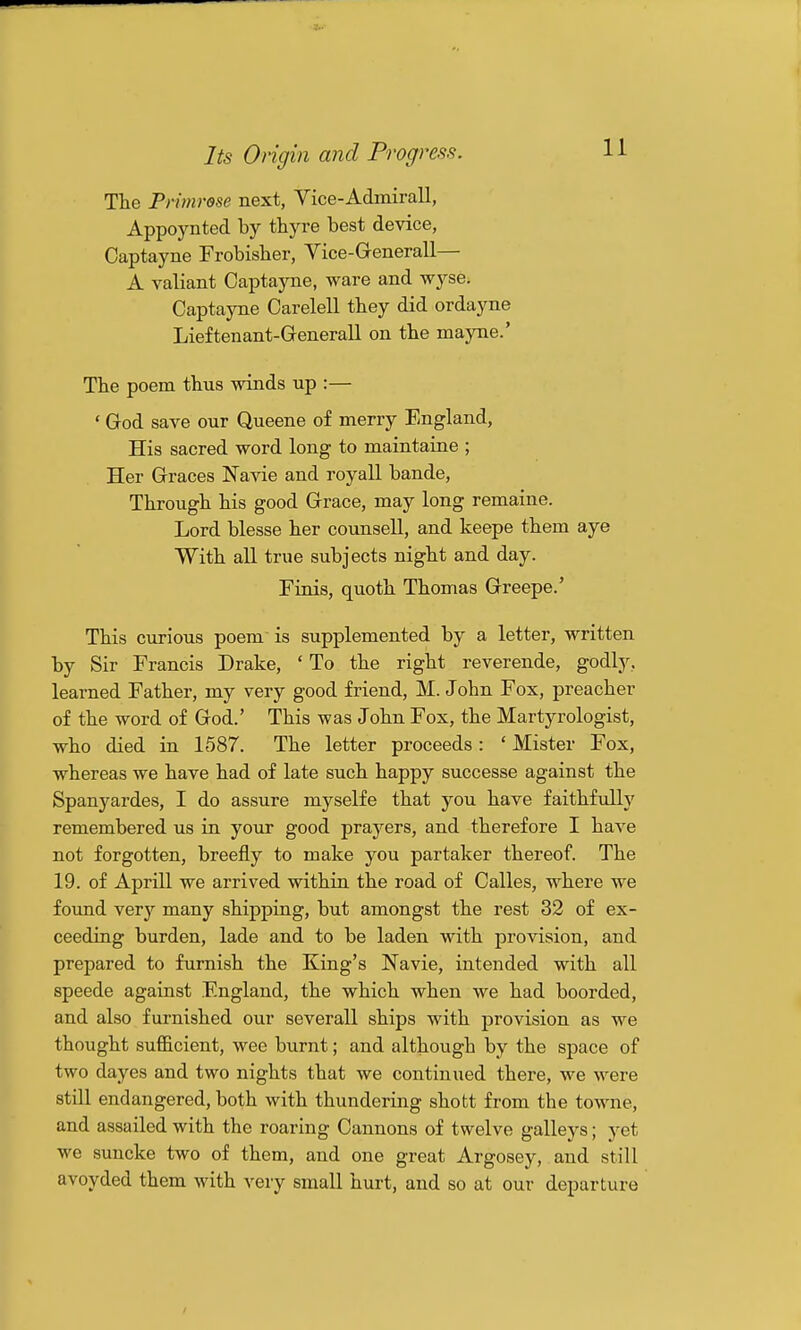 Tte Primrose next, Vice-Admirall, Appoynted by thyre best device, Captayne Frobisher, Vice-Generall— A yaliant Captayne, ware and wyse. Captayne Carelell they did ordayne Lieftenant-GeneraU on the mayne.' The poem thus winds up :— ' God save our Queene of merry England, His sacred word long to maintaine ; Her Graces Navie and royall bande. Through his good Grace, may long remaine. Lord blesse her counsell, and keepe them aye With all true subjects night and day. Finis, quoth Thomas Greepe.' This curious poem is supplemented by a letter, written by Sir Francis Drake, ' To the right reverende, godly, learned Father, my very good friend, M. John Fox, preacher of the word of God.' This was John Fox, the Martyrologist, who died in 1587. The letter proceeds: ' Mister Fox, whereas we have had of late such happy successe against the Spanyardes, I do assure myselfe that you have faithfiilly remembered us in your good prayers, and therefore I have not forgotten, breefly to make you partaker thereof. The 19. of Aprill we arrived within the road of Calles, where we foimd very many shipping, but amongst the rest 32 of ex- ceeding burden, lade and to be laden with provision, and prepared to furnish the King's Navie, intended with all speede against England, the which when we had boorded, and also furnished our severall ships with provision as we thought sufficient, wee burnt; and although by the space of two dayes and two nights that we continued there, we were still endangered, both with thundering shofct from the towne, and assailed with the roaring Cannons of twelve galleys; yet we suncke two of them, and one great Argosey, and still avoyded them with very small hurt, and so at our departure