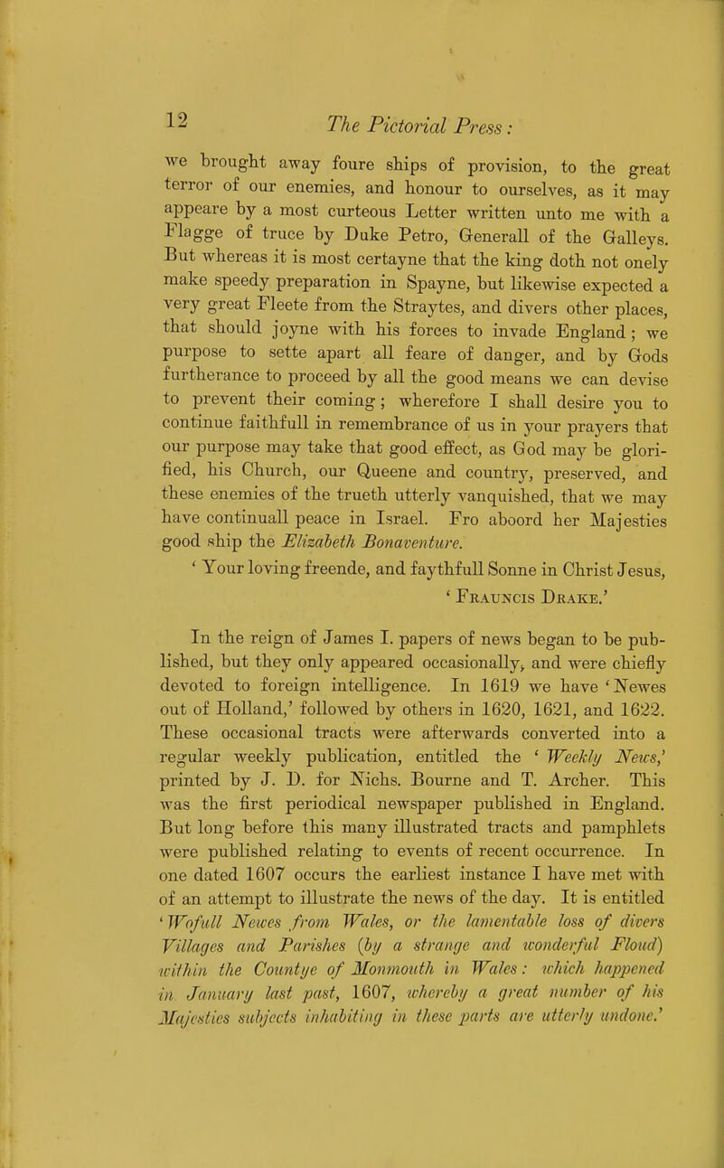 we brought away foure ships of provision, to the great terror of our enemies, and honour to ourselves, as it may appeare by a most curteous Letter written unto me with a Flagge of truce by Duke Petro, GeneraU of the Galleys. But whereas it is most certayne that the king doth not onely make speedy preparation in Spayne, but likewise expected a very great Fleete from the Straytes, and divers other places, that should joyne with his forces to invade England; we purpose to sette apart all feare of danger, and by Gods furtherance to proceed by all the good means we can devise to prevent their coming; wherefore I shall desire you to continue faithfull in remembrance of us in your prayers that our purpose may take that good effect, as God may be glori- fied, his Church, our Queene and country, preserved, and these enemies of the trueth utterly vanquished, that we may have continuall peace in Israel. Fro aboord her Majesties good ship the Elizabeth Bonaventiire. ' Your loving f reende, and f ay thf ull Sonne in Christ Jesus, ' Frauncis Drake,' In the reign of James I. papers of news began to be pub- lished, but they only appeared occasionallyand were chiefly devoted to foreign intelligence. In 1619 we have 'Newes out of Holland,' followed by others in 1620, 1621, and 1622. These occasional tracts were afterwards converted into a regular weekly publication, entitled the ' Weekly News,' printed by J. D. for Nichs. Bourne and T. Archer. This was the first periodical newspaper published in England. But long before this many illustrated tracts and pamphlets were published relating to events of recent occurrence. In one dated 1607 occurs the earliest instance I have met with of an attempt to illustrate the news of the day. It is entitled ' Wofull Newes from Wales, or the lamentable loss of divers Villages and Parishes {by a strange and iconderful Floud) within the Countye of Monmouth in Wales: which happened in January last past, 1607, xchereby a great number of his Majesties subjects inhabiting in these parts are utterly undone.'