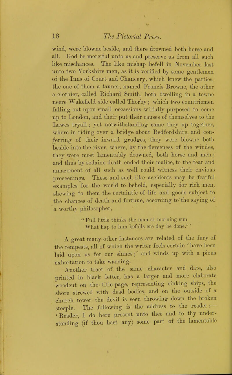 wind, were blowne beside, and there drowned both horse and all. God be merciful unto us and preserve us from all such like mischances. The like mishap befell in November last unto two Yorkshire men, as it is verified by some gentlemen of the Inns of Court and Chancery, which knew the parties, the one of them a tanner, named Francis Browne, the other a clothier, called Richard Smith, both dwelling in a towne neere Wakefield side called Thorby ; which two countriemen falling out upon small occassions wilfully jDurposed to come np to London, and their put their causes of themselves to the Lawes tryall; yet notwithstanding came they up together, where in riding over a bridge about Bedfordshire, and con- ;ferring of their inward grudges, they were blowne both beside into the river, where, hy the fierceness of the windes, they were most lamentably drowned, both horse and men ; and thus by sodaine death ended their malice, to the fear and amazement of all such as well could witness their envious proceedings. These and such like accidents may be fearful examples for the world to behold, especially for rich men, shewing to them the certaintie of life and goods subject to the chances of death and fortune, according to the saying of a worthy philosopher, Full little thinks the man at morning sun What hap to him befalls ere day be done.' A great many other instances are related of the fury of the tempests, all of which the writer feels certain ' have been laid upon us for our sinnes;' and winds up with a pious exhortation to take warniug. Another tract of the same character and date, also printed in black letter, has a larger and more elaborate woodcut on the title-page, representing sinking ships, the shore strewed with dead bodies, and on the outside of a church tower the devil is seen throwing down the broken steeple. The following is the addi-ess to the reader:— 'Reader, I do here present unto thee and to thy under- standing (if thou hast any) some part of the lamentable