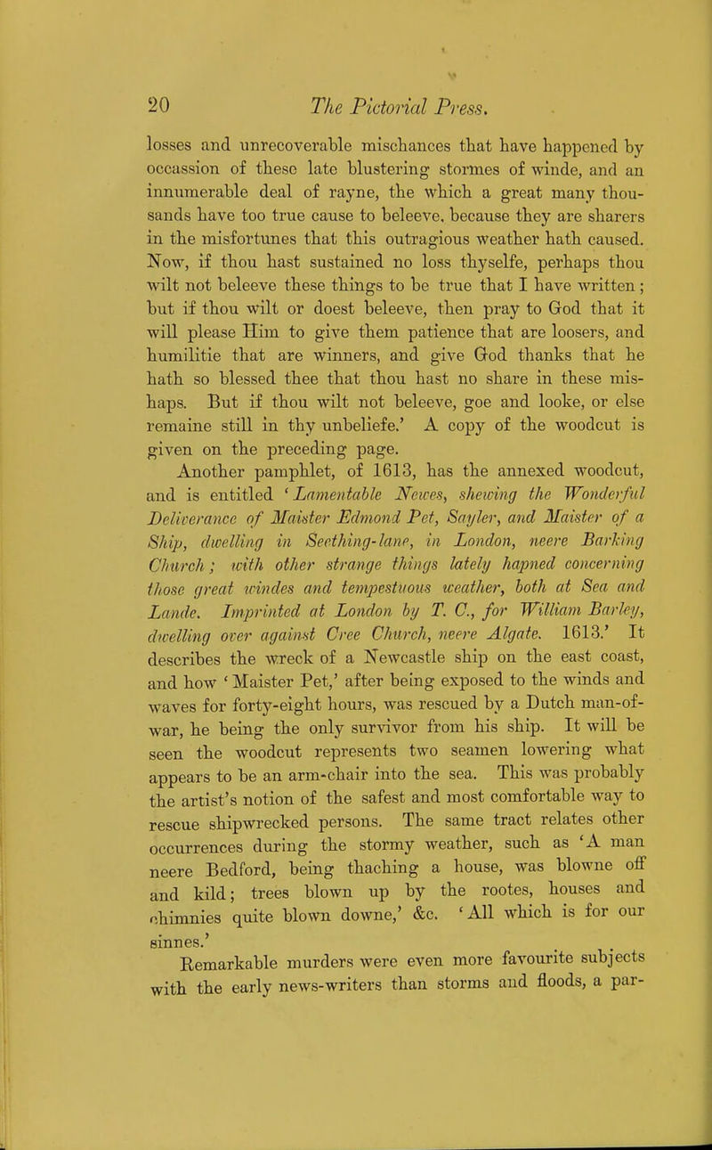 losses and unrecoverable miscbances tbat have happened by occassion of these late blustering stormes of winde, and an innumerable deal of rayne, the which a great many thou- sands have too true cause to beleeve, because they are sharers in the misfortunes that this outragious weather hath caused. Now, if thou hast sustained no loss thyselfe, perhaps thou wilt not beleeve these things to be true that I have written; but if thou wilt or doest beleeve, then pray to God that it will please Him to give them patience that are loosers, and humilitie that are winners, and give God thanks that he hath so blessed thee that thou hast no share in these mis- haps. But if thou wilt not beleeve, goe and looke, or else remaine still in thy unbeliefe.' A copy of the woodcut is given on the preceding page. Another pamphlet, of 1613, has the annexed woodcut, and is entitled 'Lamentable Ncices, sheicing the Wonderful Deliverance of Maider Edmond Pet, Sayler, and Maister of a Ship, dwelling in Seething-lane, in London, neere Barking Church; with other strange things lately hapned concerning those great irindes and tempestuous weather, both at Sea and Lande. Imprinted at London by T. C, for William Barley, dwelling over against Cree Church, neere Algate. 1613.' It describes the wreck of a Newcastle ship on the east coast, and how ' Maister Pet,' after being exposed to the winds and waves for forty-eight hours, was rescued by a Dutch man-of- war, he being the only survivor from his ship. It will be seen the woodcut represents two seamen lowering what appears to be an arm-chair into the sea. This was probably the artist's notion of the safest and most comfortable way to rescue shipwrecked persons. The same tract relates other occurrences during the stormy weather, such as 'A man neere Bedford, being thaching a house, was blowne off and kild; trees blown up by the rootes, houses and nhimnies quite blown downe,' &c. 'AH which is for our sinnes.' Remarkable murders were even more favourite subjects with the early news-writers than storms and floods, a par-