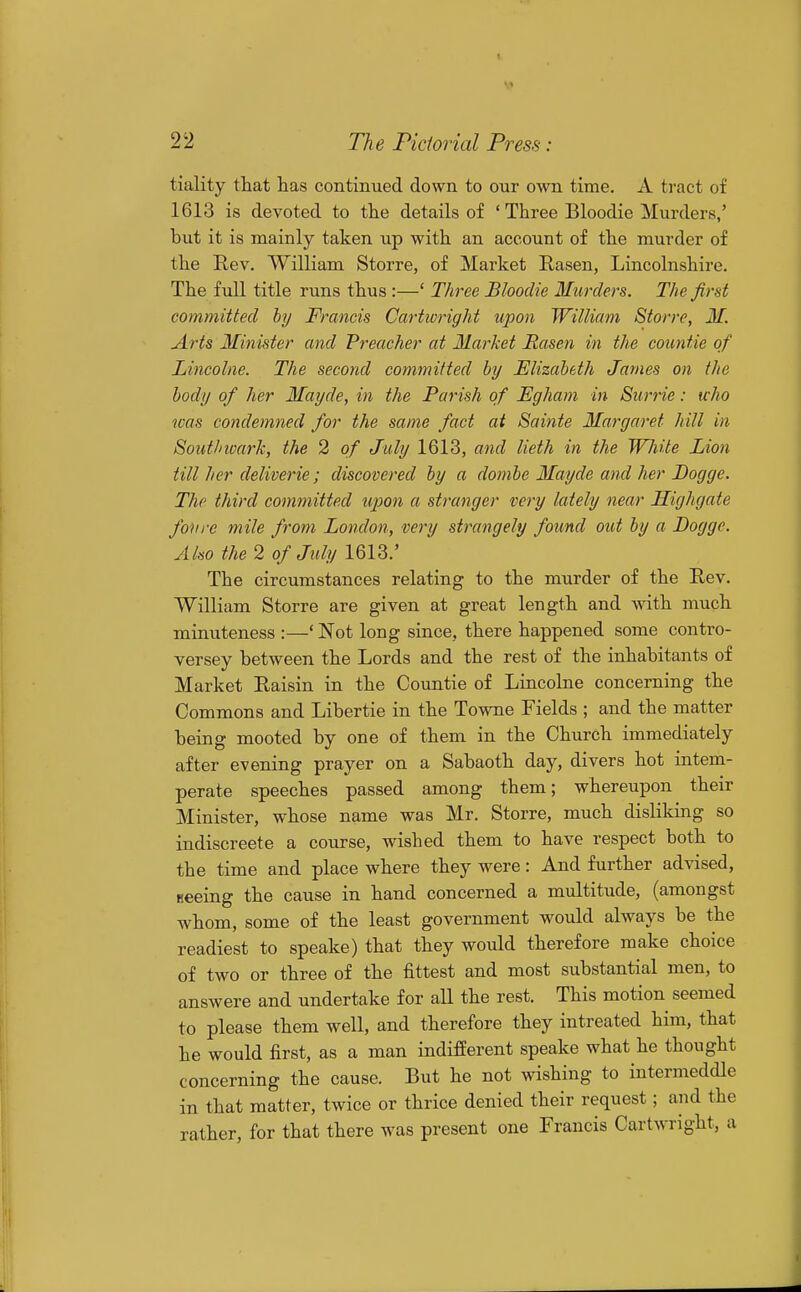 tiality that has continued down to our own time. A tract of 1613 is devoted to the details of ' Three Bloodie Murders,' but it is mainly taken up with an account of the murder of the Rev. William Storre, of Market Rasen, Lincolnshire. The full title runs thus :—' Three Bloodie Murders. The fird committed by Francis Cartwright upon William Storre, M. Arts Minister and Freacher at Market Rasen in the countie of Lincolne. The second committed by Elizabeth James on the body of her Mayde, in the Parish of Egham in Surrie: who was condemned for the same fact at Sainte Margaret hill in Sout/nvark, the 2 of July 1613, and lieth in the White Lion till her deliverie; discovered by a dombe Mayde and her Dogge. The third committed upon a stranger very lately near Highgate fonre mile from London, very strangely found out by a Dogge. Also the 2 of July 1613.' The circumstances relating to the murder of the Rev. ■William Storre are given at great length and with much minuteness :—' Not long since, there happened some contro- versey between the Lords and the rest of the inhabitants of Market Raisin in the Countie of Lincolne concerning the Commons and Libertie in the Towne Fields ; and the matter being mooted by one of them in the Church immediately after evening prayer on a Sabaoth day, divers hot intem- perate speeches passed among them; whereupon their Minister, whose name was Mr. Storre, much disliking so indiscreete a course, wished them to have respect both to the time and place where they were: And further advised, Beeing the cause in hand concerned a multitude, (amongst whom, some of the least government would always be the readiest to speake) that they would therefore make choice of two or three of the fittest and most substantial men, to answere and undertake for aU the rest. This motion seemed to please them well, and therefore they intreated him, that he would first, as a man indifferent speake what he thought concerning the cause. But he not wishing to intermeddle in that matter, twice or thrice denied their request; and the rather, for that there was present one Francis Cartwright, a