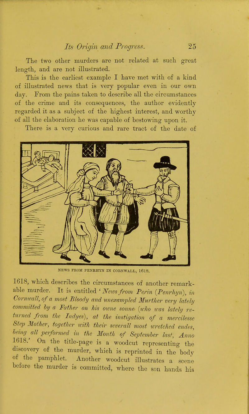 The two other murders are not related at such great length, and are not illustrated. This is the earliest example I have met with of a kind of illustrated news that is very popular even in our own day. From the pains taken to describe all the circumstances of the crime and its consequences, the author evidently regarded it as a subject of the highest interest, and worthy of all the elaboration he was capable of bestowing upon it. There is a very curious and rare tract of the date of NEWS FKOM PENEHTN IN CORNWALL, 1618. 1618, which describes the circumstances of another remark- able murder. It is entitled ' News from Perin {Penrhyn), in Cornwall, of a most Bloody and unexampled Murther very lately committed hy a Father on his owne sonne {who was lately re- turned from the Indyes), at the instigation of a mercilesse Step Mother, iorjether with their severall most wretched endes, heing all performed in the Month of Septemher last, Anno 1618,' On the title-page is a woodcut representing the discovery of the murder, which is reprinted in the body of the pamphlet. Another woodcut illustrates a scene before the murder is committed, where the son hands his