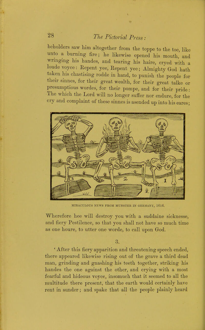 beholders saw him altogether from the toppe to the toe, like unto a burning fire; he likewise opened his mouth,' and wringing his handes, and tearing his haire, cryed with a loude voyce: Repent yee, Eepent yee; Ahnighty God hath taken his chastising rodde in hand, to punish the people for their sinnes, for their great wealth, for their great talke or presumptions wordes, for their pompe, and for their pride : The which the Lord will no longer suffer nor endure, for the cry and complaint of these sinnes is asended up into his eares; MIRACULOUS NEWS FBOM MUNSTEE IN GERMANY, 1616. Wherefore hee will destroy you with a suddaine sicknesse, and. fiery Pestilence, so that you shall not have so much time as one houre, to utter one worde, to call upon God. ' After this fiery apparition and threatening speech ended, there appeared likewise rising out of the grave a third dead man, grinding and gnashing his teeth together, striking his handes the one against the other, and crying with a most fearful and hideous voyce, insomuch that it seemed to all the multitude there present, that the earth would certainly have rent in sunder; and spake that all the people plainly heard