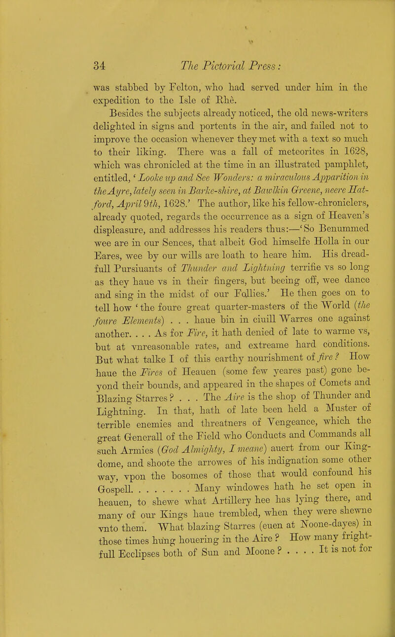 was stabbed by Felton, who had served under him in the expedition to the Isle of Rhe. Besides the subjects already noticed, the old news-writers delighted in signs and portents in the air, and failed not to improve the occasion whenever they met with a text so much to their liking. There was a fall of meteorites in 1628, which was chronicled at the time in an illustrated pamphlet, entitled,' Lool-e up and See Wonders: a miraculous Apparition in theAyre, lately seen in Barke-shire, at BawlMn Greene, neere Hat- ford, April dth, 1628.' The author, like his fellow-chroniclers, abeady quoted, regards the occurrence as a sign of Heaven's displeasure, and addresses his readers thus:—'So Benummed wee are in our Sences, that albeit Grod himselfe Holla in our Eares, wee by our wills are loath to heare him. His dread- full Pursiuants of Thunder and Lightning terrifie vs so long as they haue vs in their fingers, but beeing off, wee dance and sing in the midst of our Fcdlies.' He then goes on to tell how ' the foure great quarter-masters of the World {the foure Elements) . . . haue bin in ciuill Warres one against another. ... As for Fire, it hath denied of late to warme vs, but at vnreasonable rates, and extreame hard conditions. But what talke I of this earthy nourishment oifire ? How haue the Fires of Heauen (some few yeares past) gone be- yond their bounds, and appeared in the shapes of Comets and Blazing Starres ? . . . The Aire is the shop of Thunder and Lightning. In that, hath of late been held a Muster of terrible enemies and threatners of Yengeance, which the great Generall of the Field who Conducts and Commands all such Armies {God Almighty, Im.eane) auert from our King- dome, and shoote the arrowes of his indignation some other way, vpon the bosomes of those that would confound his GospeU Many windowes hath he set open in heauen, to shewe what ArtiUery hee has lying there, and many of our Kings haue trembled, when they were shewne vnto them. What blazing Starres (euen at Noone-dayes) m those times hung houering in the Aire ? How many fright- fuU EccHpses both of Sun and Moone ? .... It is not for