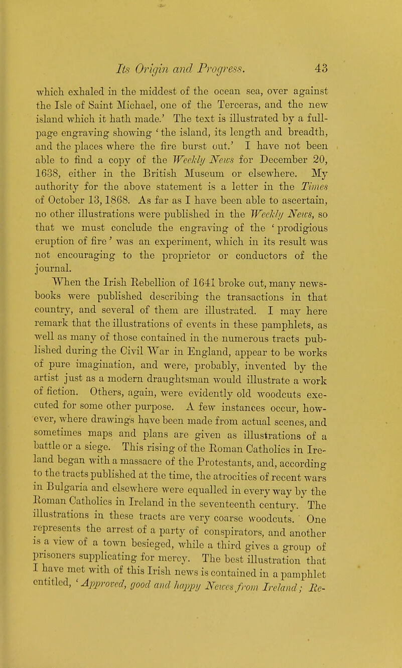 which exhaled in the middest of the ocean sea, over against the Isle of Saint Michael, one of the Terceras, and the new island which it hath made.' The text is illustrated by a fiill- jjage engraving showing ' the island, its length and breadth, and the places where the fire burst out.' I have not been able to find a cojDy of the Weekly News for December 20, 1638, either in the British Museum or elsewhere. My authority for the above statement is a letter in the Times of October 13,1868. As far as I have been able to ascertain, no other illustrations were published in the Weclihj News, so that we must conclude the engraving of the ' prodigious eruption of fire ' was an experiment, which in its result was not encouraging to the proprietor or conductors of the jonrnal. When the Irish Eebellion of 1641 broke out, many news- books were published describing the transactions in that country, and several of them are illustrated. I may here remark that the illustrations of events in these pamphlets, as well as many of those contained in the numerous tracts pub- lished during the Civil War in England, appear to be works of pure imagination, and were, probably, invented by the artist just as a modern draughtsman would illustrate a Avork of fiction. Others, again, were evidently old woodcuts exe- cuted for some other purpose. A few instances occur, how- ever, where drawings have been made from actual scenes, and sometimes maps and plans are given as illustrations of a battle or a siege. This rising of the Roman Catholics in Ire- land began with a massacre of the Protestants, and, according to the tracts published at the time, the atrocities of recent wars m Bulgaria and elsewhere were equalled in everyway by the Roman Catholics in Ireland in the seventeenth century. The illustrations in these tracts are very coarse woodcuts. One represents the arrest of a party of conspirators, and another IS a view of a town besieged, while a third gives a group of prisoners supplicating for mercy. The best illustration that I have met with of this Irish news is contained in a pamphlet entitled, 'Approved, good and happy Nexces from Ireland; He-