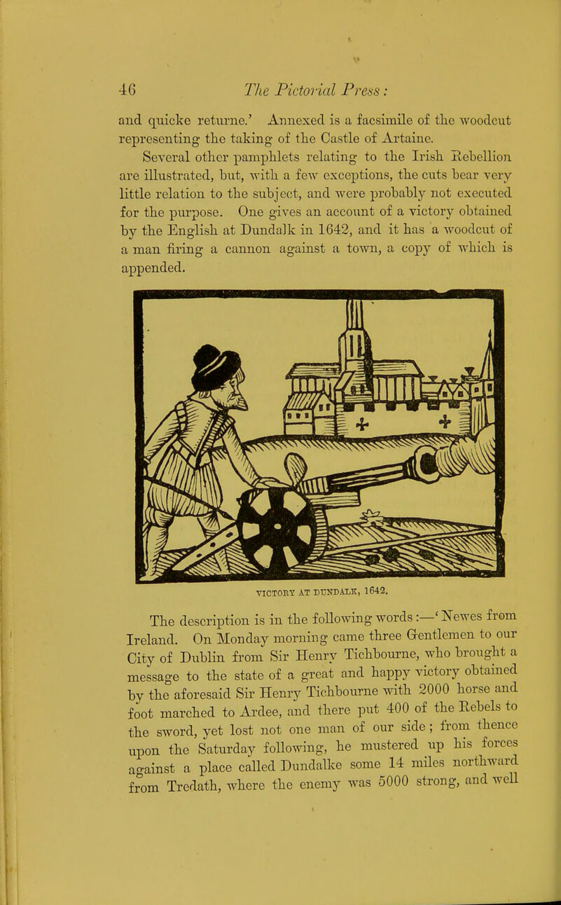 and quicke returne.' Annexed is a facsimile of tlie woodcut representing- the taking of the Castle of Artaine. Several other pamphlets relating to the Irish Hebellion are illustrated, but, with a few exceptions, the cuts bear very little relation to the subject, and were probably not executed for the purpose. One gives an account of a victory obtained by the English at Dundalk in 1642, and it has a woodcut of a man firing a cannon against a town, a copy of which is appended. VICTORY AT DUNDALK, 1642. The description is in the following words:—' Newes from Ireland. On Monday morning came three Gentlemen to our City of Dublin from Sir Henry Tichbourne, who brought a message to the state of a great and happy victory obtained by the aforesaid Sir Henry Tichbourne with 2000 horse and foot marched to Ardee, and there put 400 of the Rebels to the sword, yet lost not one man of our side ; from thence upon the Saturday following, he mustered up his forces ao-ainst a place called Dundalke some 14 miles northward from Tredath, where the enemy was 5000 strong, and well