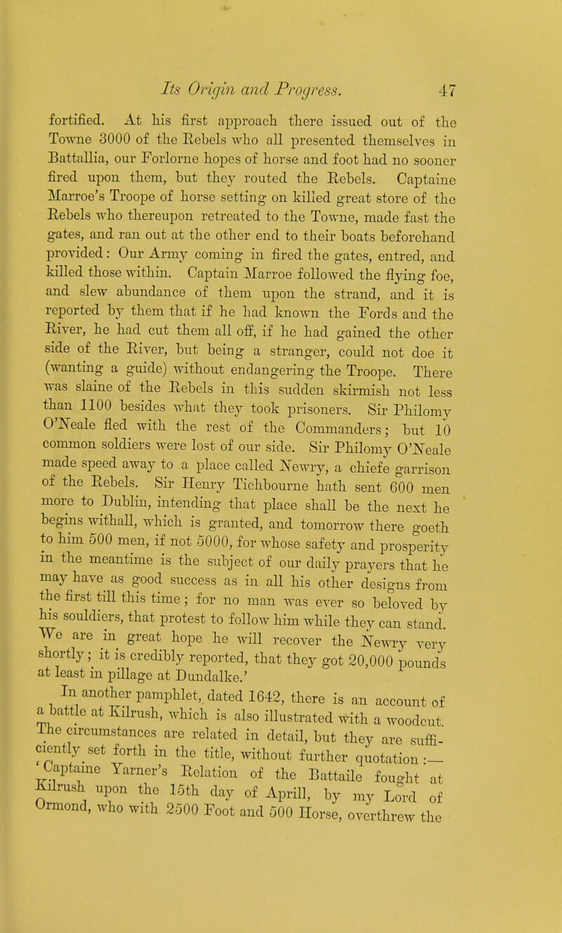 fortified. At liis first apiDroacli there issued out of tlie Towne 3000 of the EebeLs who all presented themselves in Battallia, our Forlorne hopes of horse and foot had no sooner fired upon them, but they routed the Rebels. Captaine Marroe's Troope of horse setting on killed great store of the Eebels who thereupon retreated to the Towne, made fast the gates, and ran out at the other end to their boats beforehand provided: Our Army coming in fired the gates, entred, and killed those within. Captain Marroe followed the flying foe, and slew abundance of them iipon the strand, and it is reported by them that if he had known the Fords and the River, he had cut them all off, if he had gained the other side of the River, but being a stranger, could not doe it (wanting a guide) without endangering the Troope. There was slaine of the Rebels in this sudden skirmish not less than 1100 besides what they took prisoners. Sir Philomy O'Neale fled with the rest of the Commanders; but 10 common soldiers were lost of our side. Sir Philomy O'l^eale made speed away to a place called Newry, a chiefe garrison of the Rebels. Sir Henry Tichbourne hath sent 600 men more to Dublin, intending that place shaH be the next he begins withaU, which is granted, and tomorrow there goeth to him 500 men, if not 5000, for Avhose safety and prosperity m the meantime is the subject of our daily prayers that he may have as good success as in all his other designs from the first till this time ; for no man Avas ever so beloved by his souldiers, that protest to follow him while they can stand We are in great hope he will recover the Newry very shortly; it is credibly reported, that they got 20,000 pounds at least m pillage at Dundalke.' In another pamphlet,, dated 1642, there is an account of a battle at Kilrush, which is also illustrated Atith a Avoodcut ihe circumstances are related in detail, but they are suffi- ciently set forth in the title, without further quotation :- Captame Yarner's Relation of the BattaUe fought at Kilrush upon the 15th day of Aprill, by my Lord of Onnond, Avho with 2500 Foot and 500 Horse, overthrew the