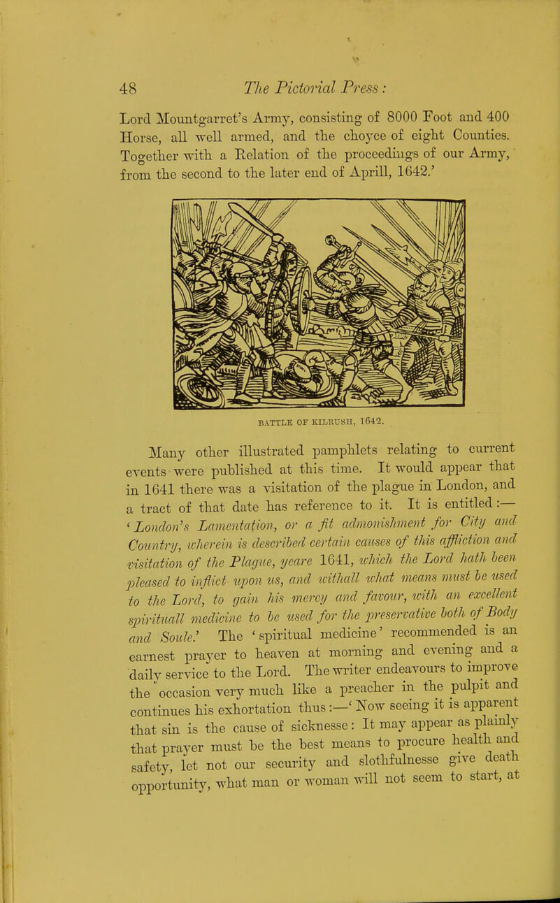 Lord Mountgarret's Army, consisting of 8000 Foot and 400 Horse, all well armed, and the clioyce of eight Counties. Together with a Relation of the proceedings of our Army, from the second to the later end of Aprill, 1642.' BATTLE OF EILRDSH, 1642. Many other illustrated pamphlets relating to current events were published at this time. It would appear that in 1641 there was a yisitation of the plague in London, and a tract of that date has reference to it. It is entitled :— 'London's Lamentation, or a fit admoniskment for City and Country, wherein is described certain causes of this affliction and fisitation of the Plague, yeare 1641, ivhich the Lord hath been pleased to inflict upon us, and mthall ivhat means must he used to the Lord, to gain Ms mercy and favour, with an excellent spirituall medicine to he used for the preservative hoth of Body and Soicle: The 'spiritual medicine' recommended is an earnest prayer to heaven at morning and evening and a daily service to the Lord. The writer endeavours to improve the occasion very much like a preacher in the pulpit and continues his exhortation thusNow seeing it is apparent that sin is the cause of sicknesse: It may appear as plamly that prayer must be the best means to procure health and safety, let not our security and slothfulnesse give death opportunity, what man or woman wiU not seem to start, at