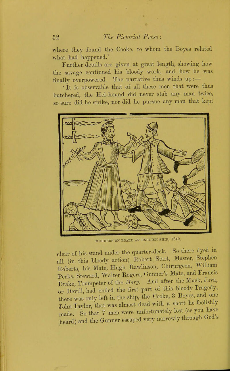 ■where they found the Cooke, to whom the Boyes related what had happened.' Further details are given at great length, showing how the savage continued his bloody work, and how he was finally overpowered. The narrative thus winds up:— ' It is observable that of all these men that Avere thus butchered, the Hel-hoimd did never stab any man twice, so sxire did he strike, nor did he pursue any man that kept MTJEDEES ON BOAKD AN ENGLISH SHIP, 1642. clear of his stand under the quarter-deck. So there dyed in all (in this bloody action) Eobert Start, Master, Stephen Eoberts, his Mate, Hugh EawHnson, Chirurgeon, WUbam Perks, Steward, Walter Eogers, Gunner's Mate, and Francis Drake, Trumpeter of the Mar!/. And after the Muck, Java, or DeviU, had ended the first part of this bloody Tragedy, there was only left in the ship, the Cooke, 3 Boyes, and one John Taylor, that was almost dead with a shott he foolishly made. So that 7 men were unfortunately lost (as you have heard) and the Gunner escaped very narrowly through God s