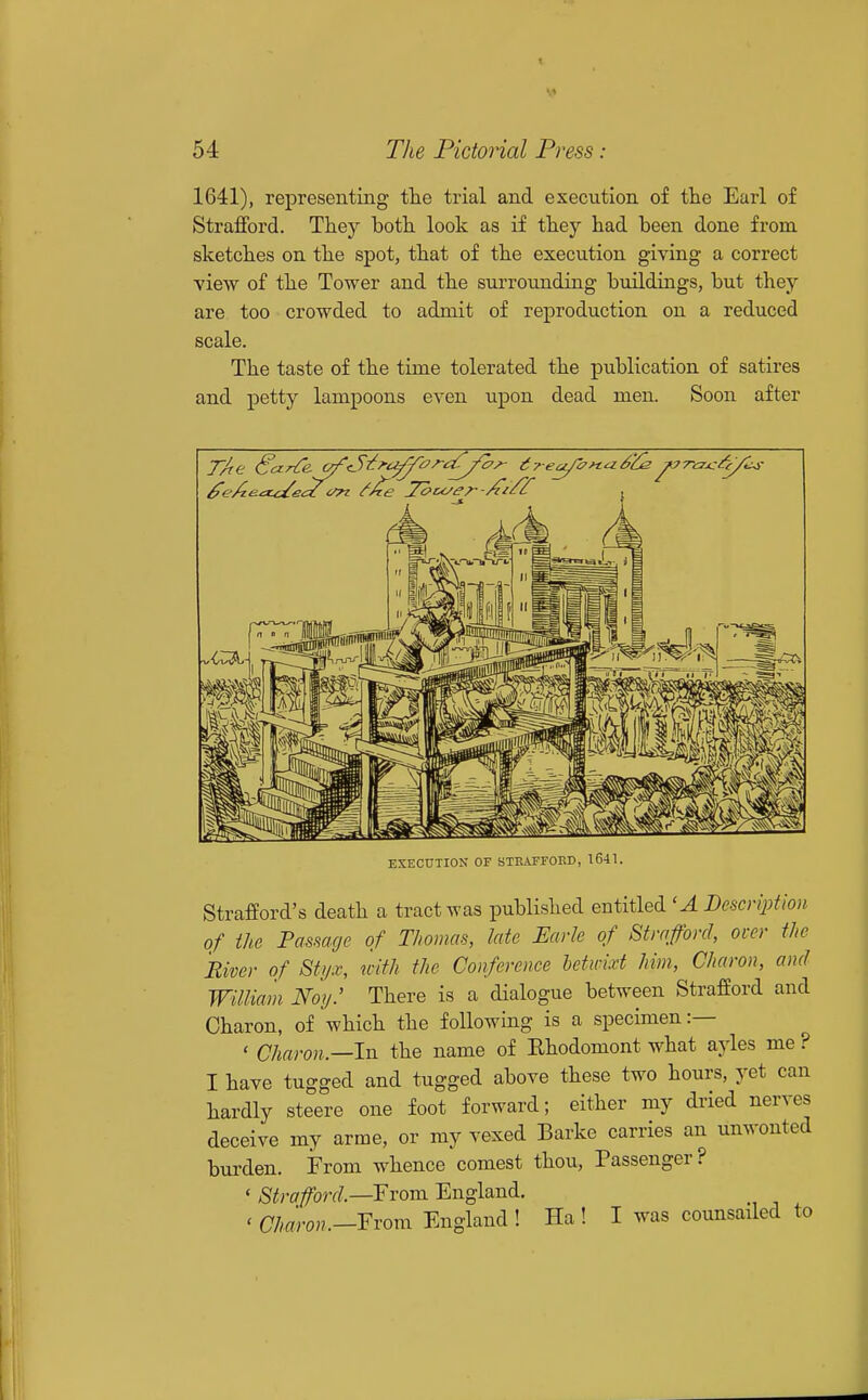 1641), representing the trial and execution of the Earl of Strafford. They both look as if they had been done from sketches on the spot, that of the execution giving a correct view of the Tower and the surrounding buildings, but they are too crowded to admit of reproduction on a reduced scale. The taste of the time tolerated the publication of satires and petty lampoons even upon dead men. Soon after EXECnilON OF STKAFFOED, 1641. Strafford's death a tract was published entitled 'A Bescriptlon of the Passage of Thomas, Me Earle of Strafford, over the River of Styx, with the Conference betwixt Mm, Charon, and William Noy: There is a dialogue between Strafford and Charon, of which the following is a specimen:— ' Charon—IxL the name of Ehodomont what ayles me? I have tugged and tugged above these two hours, yet can hardly steere one foot forward; either my dried nerves deceive my arme, or my vexed Barke carries an unwonted burden. From whence comest thou, Passenger? ' ^ifw/forf/.—From England. . Charon.—Fvom England ! Ha ! I was counsailed to